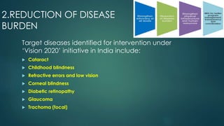 2.REDUCTION OF DISEASE
BURDEN
Target diseases identified for intervention under
‘Vision 2020’ initiative in India include:
 Cataract
 Childhood blindness
 Refractive errors and low vision
 Corneal blindness
 Diabetic retinopathy
 Glaucoma
 Trachoma (focal)
 