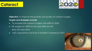 Cataract
Objective. To improve the quantity and quality of cataract surgery.
Targets and strategies include:
 To increase the cataract surgery rate 6000 by 2020.
 IOL surgery for >80% by the year 2005 and for
all by the year 2010.
 YAG capsulotomy services at all district hospitals by 2010
 