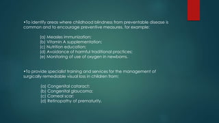 •To identify areas where childhood blindness from preventable disease is
common and to encourage preventive measures, for example:
(a) Measles immunization;
(b) Vitamin A supplementation;
(c) Nutrition education;
(d) Avoidance of harmful traditional practices;
(e) Monitoring of use of oxygen in newborns.
•To provide specialist training and services for the management of
surgically remediable visual loss in children from:
(a) Congenital cataract;
(b) Congenital glaucoma;
(c) Corneal scar;
(d) Retinopathy of prematurity.
 
