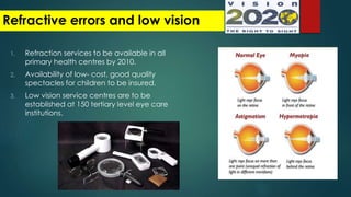 Refractive errors and low vision
1. Refraction services to be available in all
primary health centres by 2010.
2. Availability of low- cost, good quality
spectacles for children to be insured.
3. Low vision service centres are to be
established at 150 tertiary level eye care
institutions.
 