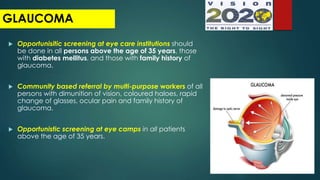  Opportunisitic screening at eye care institutions should
be done in all persons above the age of 35 years, those
with diabetes mellitus, and those with family history of
glaucoma.
 Community based referral by multi-purpose workers of all
persons with dimunition of vision, coloured haloes, rapid
change of glasses, ocular pain and family history of
glaucoma.
 Opportunistic screening at eye camps in all patients
above the age of 35 years.
GLAUCOMA
 