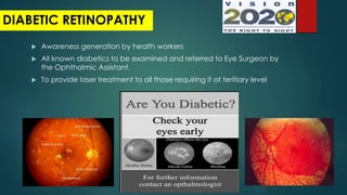  Awareness generation by health workers
 All known diabetics to be examined and referred to Eye Surgeon by
the Ophthalmic Assistant.
 To provide laser treatment to all those requiring it at teritiary level
DIABETIC RETINOPATHY
 