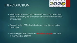 INTRODUCTION
 Avoidable blindness has been defined as blindness that
could reasonably be prevented or cured within the limits
of resources
 Approximately 80% of all blindness is considered to be
avoidable.
 According to WHO estimate 45 million people are blind
in the World as of 2000
 