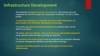 Infrastructure Development
•Development of district-level eye care services, with primary eye care
integrated into the PHC system for a population of between 0.5 and 2 million
people.
•To provide practitioners, hospitals and clinics with information on
good-quality and affordable appropriate technology.
•To provide appropriate donated equipment to countries which cannot
afford its purchase.
•To assist users to evaluate, select and purchase appropriate equipment
using methods which will help to prolong its useful life.
•To introduce new technologies such as computers and computer networks
to improve management efficiency and information exchange.
•Conduct feasibility studies on new technologies to ensure cost-
effectiveness.
 