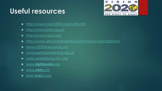 Useful resources
 http://www.vision2020.org/main.cfm
 http://www.iceh.org.uk
 http://www.iapb.org/
 http://www.who.int/blindness/partnerships/vision2020/en/
 www.v2020eresource.org
 www.seeingisbelieving.org.uk
 www.worldblindunion.org
 www.sightsavers.org
 www.cbm.org
 www.icoph.org
 