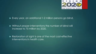  Every year, an additional 1-2 million persons go blind.
 Without proper interventions the number of blind will
increase to 75 million by 2020.
 Restoration of sight is one of the most cost-effective
interventions in health care.
 