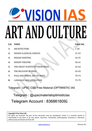www.visionias.in ©Vision IAS
VISIONIAS
ARTANDCULTURE
S.N. TOPIC PAGE NO.
1. ARCHITECTURE 1-30
2. INDIAN CLASSICAL DANCES 31-43
3. INDIAN PAINTING 44-55
4. INDIAN THEATRE 56-61
5. THE GREAT SCIENTISTS FROM INDIA 62-64
6. THE RELIGION IN INDIA 65-69
7. FOLK AND TRIBAL ART OF INDIA 70-74
8. LANGUAGE AND LITERATURE 75-79
Copyright © by Vision IAS
All rights are reserved. No part of this document may be reproduced, stored in a retrieval system or
transmitted in any form or by any means, electronic, mechanical, photocopying, recording or otherwise,
without prior permission of Vision IAS
Telegram : UPSC CSE Free Material (OPTIMISTIC IAS)
Telegram : @upscmaterialoptimisticias
Telegram Account : 8368616092
 