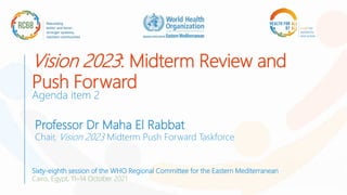 Vision 2023: Midterm Review and
Push Forward
Agenda item 2
Professor Dr Maha El Rabbat
Chair, Vision 2023 Midterm Push Forward Taskforce
Sixty-eighth session of the WHO Regional Committee for the Eastern Mediterranean
Cairo, Egypt, 11–14 October 2021
 