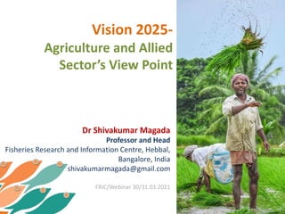 Vision 2025-
Agriculture and Allied
Sector’s View Point
Dr Shivakumar Magada
Professor and Head
Fisheries Research and Information Centre, Hebbal,
Bangalore, India
shivakumarmagada@gmail.com
FRIC/Webinar 30/31.03.2021
 