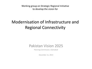 Working group on Strategic Regional Initiative
to develop the vision for
Modernisation of Infrastructure and
Regional Connectivity
Pakistan Vision 2025
Planning Commission, Islamabad
December 11, 2013
 