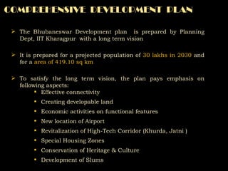 COMPREHENSIVE  DEVELOPMENT  PLAN The Bhubaneswar Development plan  is prepared by Planning Dept, IIT Kharagpur  with a long term vision It is prepared for a projected population of  30 lakhs in 2030  and for a  area of 419.10 sq km To satisfy the long term vision, the plan pays emphasis on following aspects: Effective connectivity  Creating developable land Economic activities on functional features New location of Airport Revitalization of High-Tech Corridor (Khurda, Jatni ) Special Housing Zones Conservation of Heritage & Culture Development of Slums  