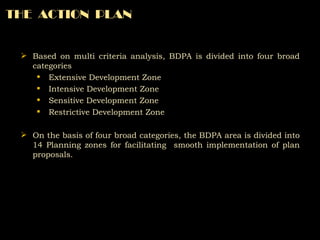 Based on multi criteria analysis, BDPA is divided into four broad categories Extensive Development Zone Intensive Development Zone Sensitive Development Zone Restrictive Development Zone On the basis of four broad categories, the BDPA area is divided into 14 Planning zones for facilitating  smooth implementation of plan proposals. THE  ACTION  PLAN 
