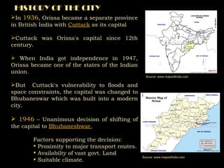 HISTORY OF THE CITY In  1936 , Orissa became a separate province in British India with  Cuttack  as its capital Cuttack was Orissa's capital since 12th century. When India got independence in 1947, Orissa became one of the states of the Indian union.  But  Cuttack's vulnerability to floods and space constraints, the capital was changed to Bhubaneswar which was built into a modern city.  1946  – Unanimous decision of shifting of the capital to  Bhubaneshwar. Factors supporting the decision: Proximity to major transport routes. Availabilty of vast govt. Land Suitable climate. Source: www.mapsofindia.com Source: www.mapsofindia.com 