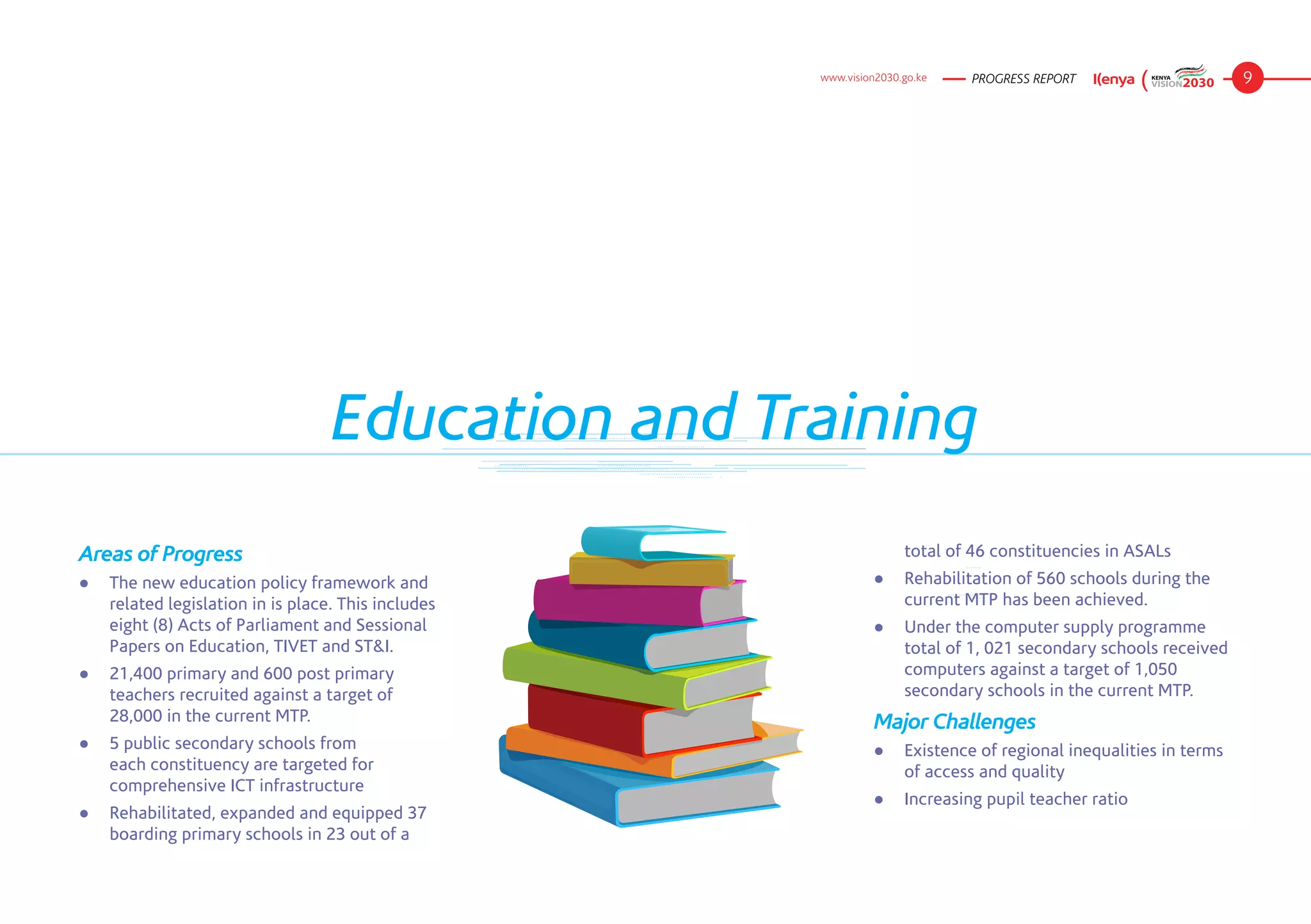 www.vision2030.go.ke   PROGRESS REPORT                    9




                                   Education and Training
Areas of Progress                                                   total of 46 constituencies in ASALs
● 	 The new education policy framework and                    ● 	 Rehabilitation of 560 schools during the
    related legislation in is place. This includes                current MTP has been achieved.
    eight (8) Acts of Parliament and Sessional                ● 	 Under the computer supply programme
    Papers on Education, TIVET and ST&I.                          total of 1, 021 secondary schools received
● 	 21,400 primary and 600 post primary                           computers against a target of 1,050
    teachers recruited against a target of                        secondary schools in the current MTP.
    28,000 in the current MTP.                                Major Challenges
● 	 5 public secondary schools from                           ●	 Existence of regional inequalities in terms
    each constituency are targeted for                           of access and quality
    comprehensive ICT infrastructure
                                                              ● 	 Increasing pupil teacher ratio
● 	 Rehabilitated, expanded and equipped 37
    boarding primary schools in 23 out of a
 