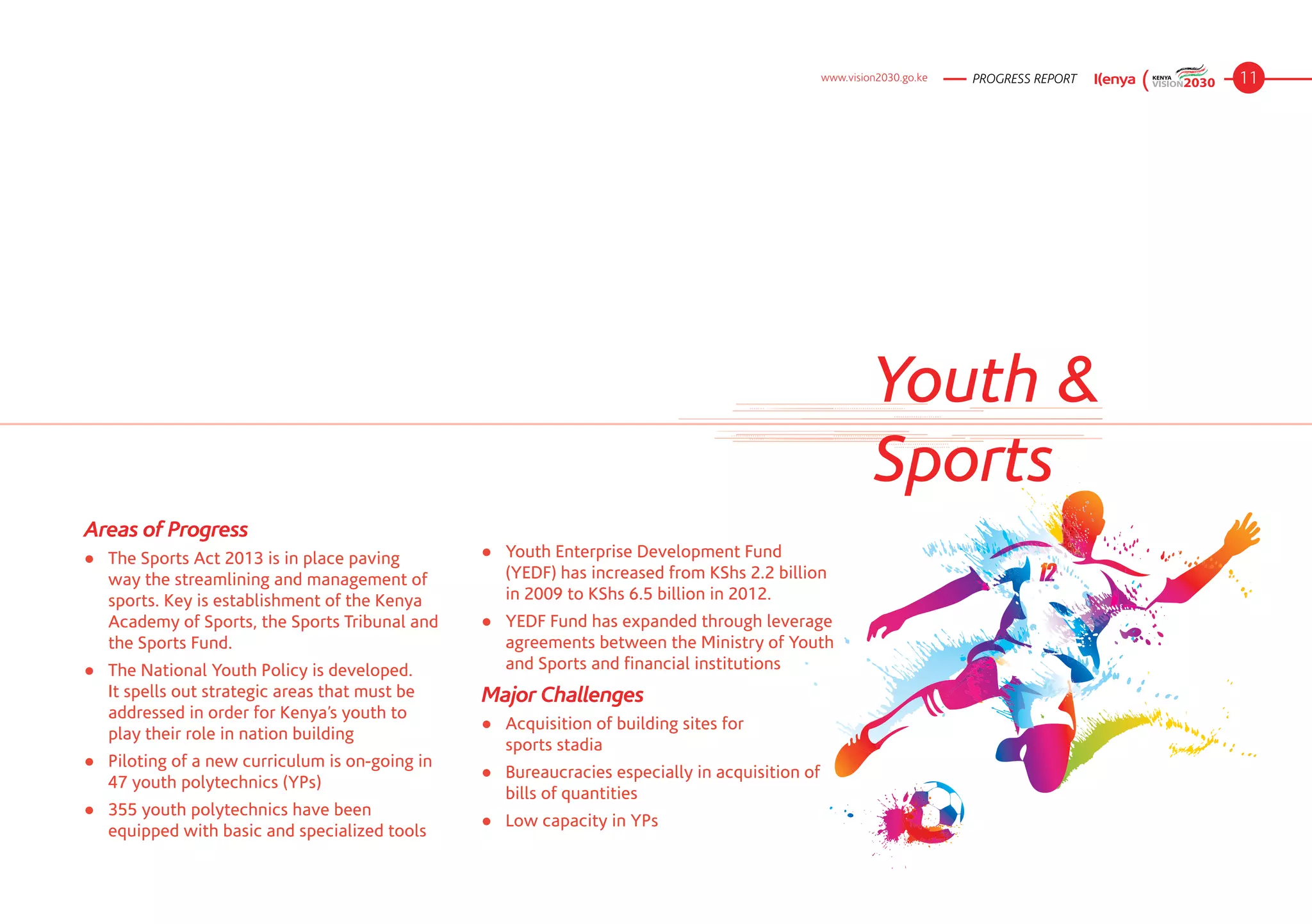 www.vision2030.go.ke   PROGRESS REPORT   11




                                                                                                          Youth &
                                                                                                          Sports
Areas of Progress
● 	 The Sports Act 2013 is in place paving       ●	 Youth Enterprise Development Fund
    way the streamlining and management of          (YEDF) has increased from KShs 2.2 billion
    sports. Key is establishment of the Kenya       in 2009 to KShs 6.5 billion in 2012.
    Academy of Sports, the Sports Tribunal and   ●	 YEDF Fund has expanded through leverage
    the Sports Fund.                                agreements between the Ministry of Youth
●	 The National Youth Policy is developed.          and Sports and financial institutions
   It spells out strategic areas that must be    Major Challenges
   addressed in order for Kenya’s youth to
                                                 ●	 Acquisition of building sites for
   play their role in nation building
                                                    sports stadia
●	 Piloting of a new curriculum is on-going in
                                                 ●	 Bureaucracies especially in acquisition of
   47 youth polytechnics (YPs)
                                                    bills of quantities
●	 355 youth polytechnics have been
                                                 ●	 Low capacity in YPs
   equipped with basic and specialized tools
 