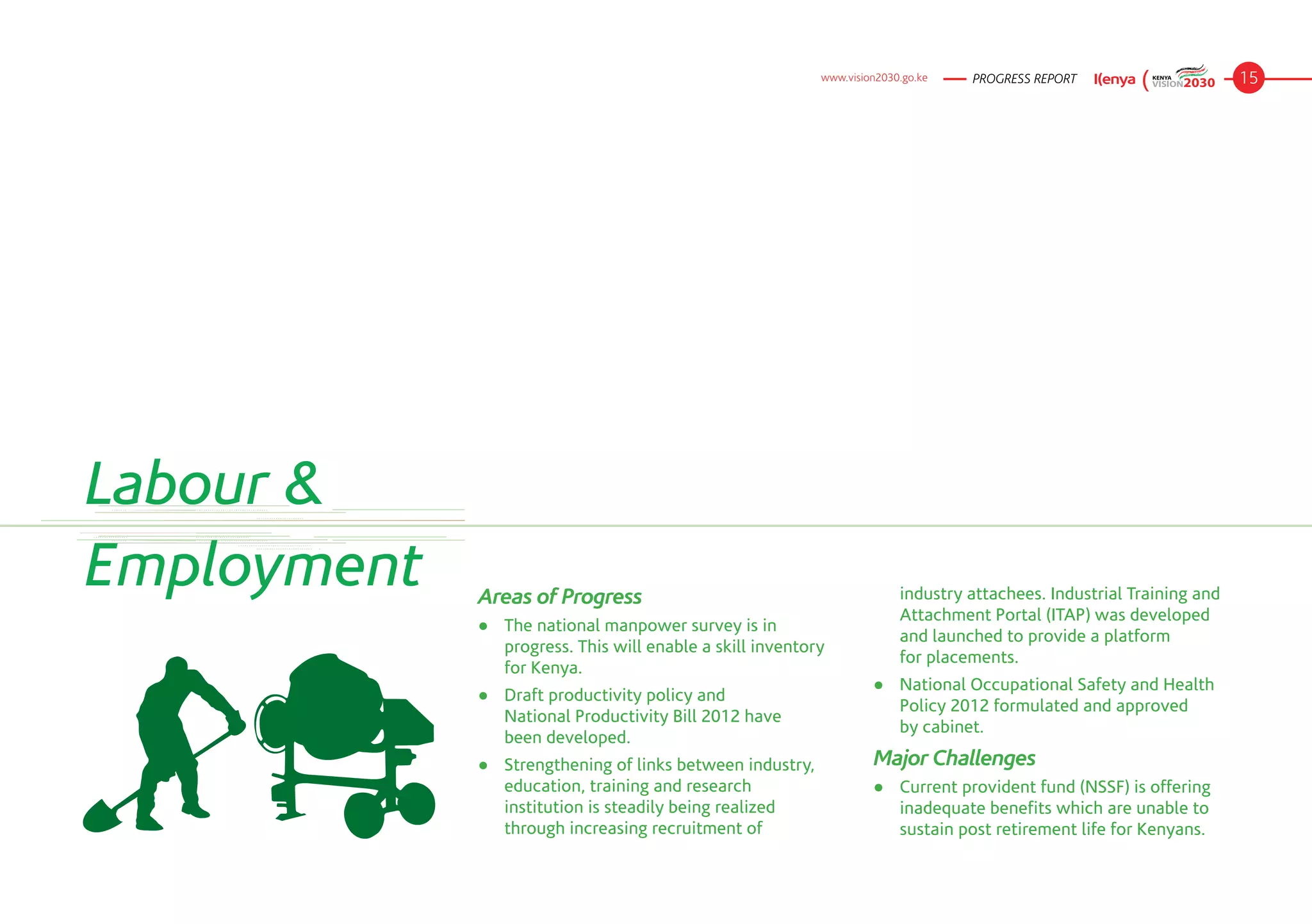 www.vision2030.go.ke   PROGRESS REPORT                      15




Labour &
Employment   Areas of Progress                                           industry attachees. Industrial Training and
                                                                         Attachment Portal (ITAP) was developed
             ●	 The national manpower survey is in
                                                                         and launched to provide a platform
                progress. This will enable a skill inventory
                                                                         for placements.
                for Kenya.
                                                                    ●	 National Occupational Safety and Health
             ●	 Draft productivity policy and
                                                                       Policy 2012 formulated and approved
                National Productivity Bill 2012 have
                                                                       by cabinet.
                been developed.
             ●	 Strengthening of links between industry,            Major Challenges
                education, training and research                    ●	 Current provident fund (NSSF) is offering
                institution is steadily being realized                 inadequate benefits which are unable to
                through increasing recruitment of                      sustain post retirement life for Kenyans.
 