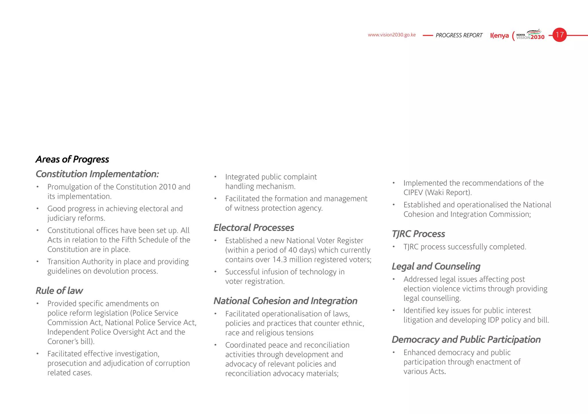 www.vision2030.go.ke   PROGRESS REPORT                       17




Areas of Progress
Constitution Implementation:                       •	 Integrated public complaint 		
•	 Promulgation of the Constitution 2010 and          handling mechanism.                                    •	 Implemented the recommendations of the
   its implementation.                                                                                          CIPEV (Waki Report).
                                                   •	 Facilitated the formation and management
•	 Good progress in achieving electoral and           of witness protection agency.                          •	 Established and operationalised the National
   judiciary reforms.                                                                                           Cohesion and Integration Commission;

•	 Constitutional offices have been set up. All    Electoral Processes
                                                                                                             TJRC Process
   Acts in relation to the Fifth Schedule of the   •	 Established a new National Voter Register
   Constitution are in place.                         (within a period of 40 days) which currently           •	 TJRC process successfully completed.
•	 Transition Authority in place and providing        contains over 14.3 million registered voters;
   guidelines on devolution process.               •	 Successful infusion of technology in 	 	
                                                                                                             Legal and Counseling
                                                      voter registration.                                    •	 Addressed legal issues affecting post
Rule of law                                                                                                     election violence victims through providing
                                                   National Cohesion and Integration                            legal counselling.
•	 Provided specific amendments on
   police reform legislation (Police Service       •	 Facilitated operationalisation of laws,                •	 Identified key issues for public interest
   Commission Act, National Police Service Act,       policies and practices that counter ethnic,               litigation and developing IDP policy and bill.
   Independent Police Oversight Act and the           race and religious tensions
   Coroner’s bill).                                •	 Coordinated peace and reconciliation
                                                                                                             Democracy and Public Participation
•	 Facilitated effective investigation,               activities through development and                     •	 Enhanced democracy and public
   prosecution and adjudication of corruption         advocacy of relevant policies and                         participation through enactment of 	
   related cases.                                     reconciliation advocacy materials;                        various Acts.
 