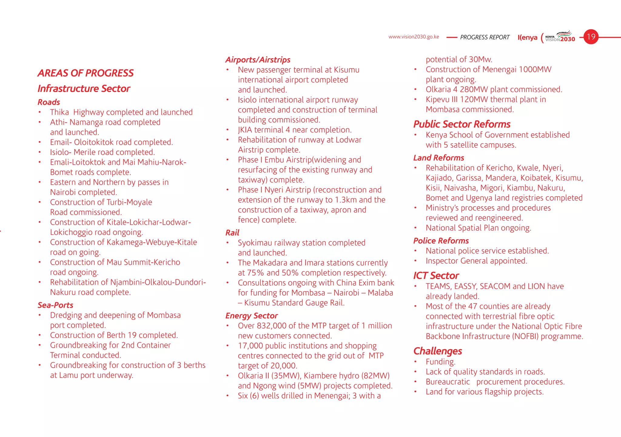www.vision2030.go.ke   PROGRESS REPORT                      19

                                                 Airports/Airstrips                                          potential of 30Mw.
                                                 •	 New passenger terminal at Kisumu                      •	 Construction of Menengai 1000MW 	 	
AREAS OF PROGRESS
                                                    international airport completed 	        	               plant ongoing.
Infrastructure Sector                               and launched.                                         •	 Olkaria 4 280MW plant commissioned.
Roads                                            •	 Isiolo international airport runway                   •	 Kipevu III 120MW thermal plant in 	 	
•	 Thika  Highway completed and launched            completed and construction of terminal                   Mombasa commissioned.
•	 Athi- Namanga road completed 	        	          building commissioned.
                                                 •	 JKIA terminal 4 near completion.
                                                                                                          Public Sector Reforms
   and launched.                                                                                          •	 Kenya School of Government established
•	 Email- Oloitokitok road completed.            •	 Rehabilitation of runway at Lodwar 	 	
                                                                                                             with 5 satellite campuses.
•	 Isiolo- Merile road completed.                   Airstrip complete.
                                                 •	 Phase I Embu Airstrip(widening and                    Land Reforms
•	 Emali-Loitoktok and Mai Mahiu-Narok-
                                                    resurfacing of the existing runway and                •	 Rehabilitation of Kericho, Kwale, Nyeri,
   Bomet roads complete.
                                                    taxiway) complete.                                       Kajiado, Garissa, Mandera, Koibatek, Kisumu,
•	 Eastern and Northern by passes in 	   	
                                                 •	 Phase I Nyeri Airstrip (reconstruction and               Kisii, Naivasha, Migori, Kiambu, Nakuru,
   Nairobi completed.
                                                    extension of the runway to 1.3km and the                 Bomet and Ugenya land registries completed
•	 Construction of Turbi-Moyale 	        	
                                                    construction of a taxiway, apron and 	 	              •	 Ministry’s processes and procedures
   Road commissioned.
                                                    fence) complete.                                         reviewed and reengineered.
•	 Construction of Kitale-Lokichar-Lodwar-
                                                                                                          •	 National Spatial Plan ongoing.
   Lokichoggio road ongoing.                     Rail
•	 Construction of Kakamega-Webuye-Kitale        •	 Syokimau railway station completed 	 	                Police Reforms
   road on going.                                   and launched.                                         •	 National police service established.
•	 Construction of Mau Summit-Kericho 	 	        •	 The Makadara and Imara stations currently             •	 Inspector General appointed.
   road ongoing.                                    at 75% and 50% completion respectively.               ICT Sector
•	 Rehabilitation of Njambini-Olkalou-Dundori-   •	 Consultations ongoing with China Exim bank            •	 TEAMS, EASSY, SEACOM and LION have
   Nakuru road complete.                            for funding for Mombasa – Nairobi – Malaba               already landed.
Sea-Ports                                           – Kisumu Standard Gauge Rail.                         •	 Most of the 47 counties are already
•	 Dredging and deepening of Mombasa 	 	         Energy Sector                                               connected with terrestrial fibre optic
   port completed.                               •	 Over 832,000 of the MTP target of 1 million              infrastructure under the National Optic Fibre
•	 Construction of Berth 19 completed.              new customers connected.                                 Backbone Infrastructure (NOFBI) programme.
•	 Groundbreaking for 2nd Container 	    	       •	 17,000 public institutions and shopping
   Terminal conducted.                              centres connected to the grid out of  MTP             Challenges
•	 Groundbreaking for construction of 3 berths      target of 20,000.                                     •	   Funding.
   at Lamu port underway.                        •	 Olkaria II (35MW), Kiambere hydro (82MW)              •	   Lack of quality standards in roads.
                                                    and Ngong wind (5MW) projects completed.              •	   Bureaucratic   procurement procedures.
                                                 •	 Six (6) wells drilled in Menengai; 3 with a           •	   Land for various flagship projects.
 