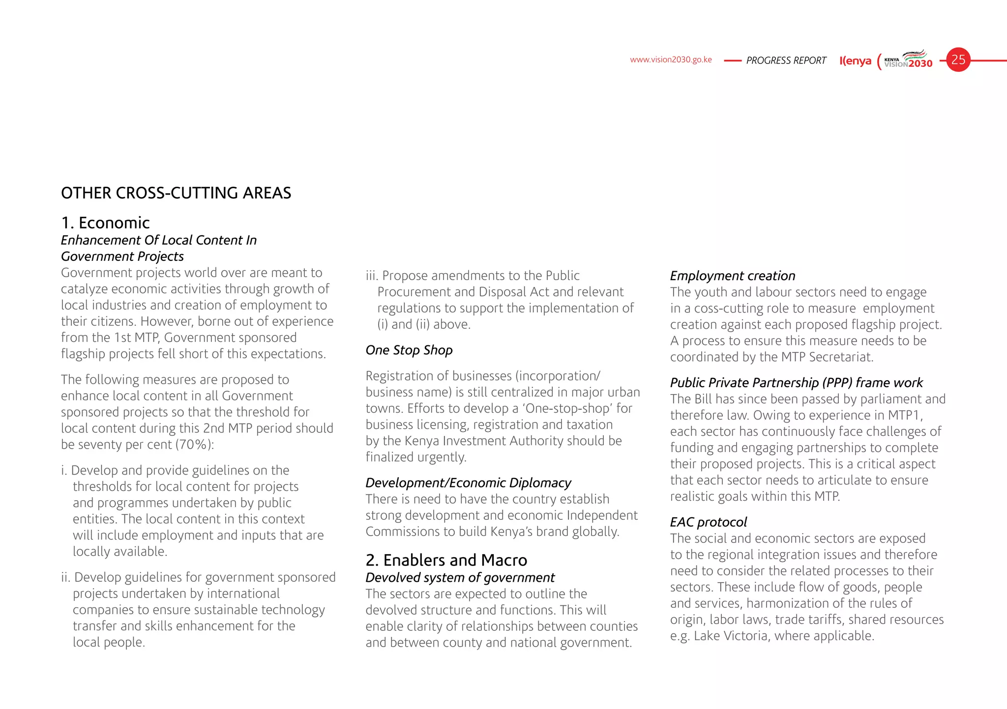 www.vision2030.go.ke   PROGRESS REPORT                         25




OTHER CROSS-CUTTING AREAS
1. Economic
Enhancement Of Local Content In 	
Government Projects
Government projects world over are meant to          iii. Propose amendments to the Public                    Employment creation
catalyze economic activities through growth of           Procurement and Disposal Act and relevant            The youth and labour sectors need to engage
local industries and creation of employment to           regulations to support the implementation of         in a coss-cutting role to measure  employment
their citizens. However, borne out of experience         (i) and (ii) above.                                  creation against each proposed flagship project.
from the 1st MTP, Government sponsored                                                                        A process to ensure this measure needs to be
flagship projects fell short of this expectations.   One Stop Shop
                                                                                                              coordinated by the MTP Secretariat.
The following measures are proposed to               Registration of businesses (incorporation/
                                                                                                              Public Private Partnership (PPP) frame work
enhance local content in all Government              business name) is still centralized in major urban
                                                                                                              The Bill has since been passed by parliament and
sponsored projects so that the threshold for         towns. Efforts to develop a ‘One-stop-shop’ for
                                                                                                              therefore law. Owing to experience in MTP1,
local content during this 2nd MTP period should      business licensing, registration and taxation
                                                                                                              each sector has continuously face challenges of
be seventy per cent (70%):                           by the Kenya Investment Authority should be
                                                                                                              funding and engaging partnerships to complete
                                                     finalized urgently.
i. Develop and provide guidelines on the                                                                      their proposed projects. This is a critical aspect
   thresholds for local content for projects         Development/Economic Diplomacy                           that each sector needs to articulate to ensure
   and programmes undertaken by public               There is need to have the country establish              realistic goals within this MTP.
   entities. The local content in this context       strong development and economic Independent
                                                                                                              EAC protocol
   will include employment and inputs that are 	     Commissions to build Kenya’s brand globally.
                                                                                                              The social and economic sectors are exposed
   locally available.                                                                                         to the regional integration issues and therefore
                                                     2. Enablers and Macro
ii. Develop guidelines for government sponsored      Devolved system of government                            need to consider the related processes to their
    projects undertaken by international             The sectors are expected to outline the                  sectors. These include flow of goods, people
    companies to ensure sustainable technology       devolved structure and functions. This will              and services, harmonization of the rules of
    transfer and skills enhancement for the 	 	      enable clarity of relationships between counties         origin, labor laws, trade tariffs, shared resources
    local people.                                    and between county and national government.              e.g. Lake Victoria, where applicable.
 