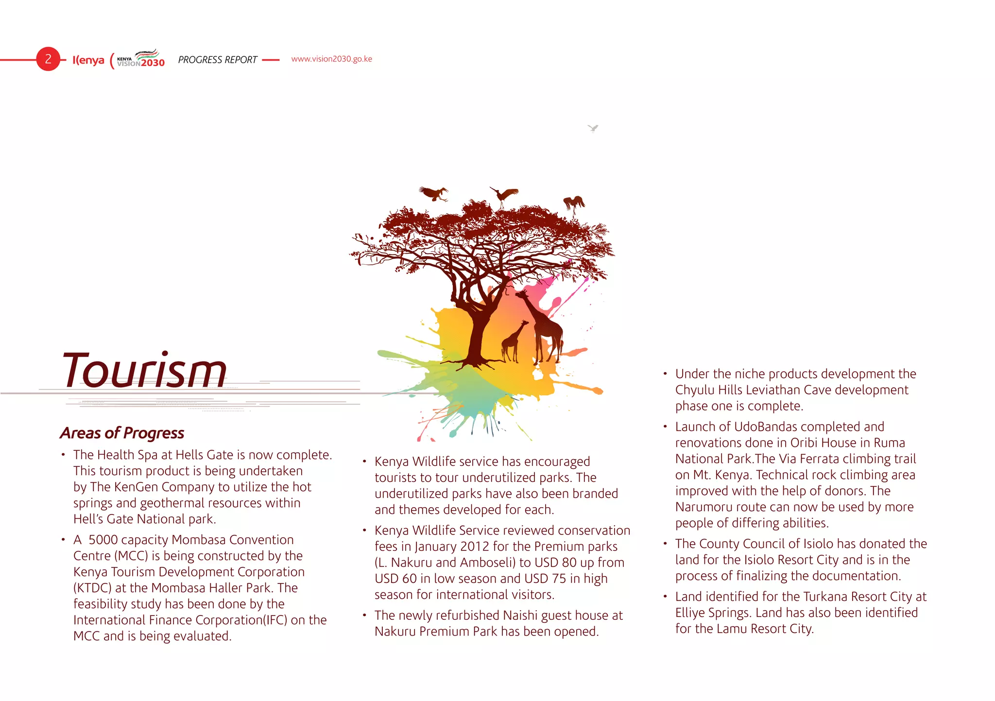 2                        PROGRESS REPORT     www.vision2030.go.ke




    Tourism                                                                                                     •	 Under the niche products development the
                                                                                                                   Chyulu Hills Leviathan Cave development
                                                                                                                   phase one is complete.
                                                                                                                •	 Launch of UdoBandas completed and
    Areas of Progress
                                                                                                                   renovations done in Oribi House in Ruma
    •	 The Health Spa at Hells Gate is now complete.                                                               National Park.The Via Ferrata climbing trail
                                                              •	 Kenya Wildlife service has encouraged
       This tourism product is being undertaken                                                                    on Mt. Kenya. Technical rock climbing area
                                                                 tourists to tour underutilized parks. The
       by The KenGen Company to utilize the hot                                                                    improved with the help of donors. The
                                                                 underutilized parks have also been branded
       springs and geothermal resources within                                                                     Narumoru route can now be used by more
                                                                 and themes developed for each.
       Hell’s Gate National park.                                                                                  people of differing abilities.
                                                              •	 Kenya Wildlife Service reviewed conservation
    •	 A  5000 capacity Mombasa Convention                                                                      •	 The County Council of Isiolo has donated the
                                                                 fees in January 2012 for the Premium parks
       Centre (MCC) is being constructed by the                                                                    land for the Isiolo Resort City and is in the
                                                                 (L. Nakuru and Amboseli) to USD 80 up from
       Kenya Tourism Development Corporation                                                                       process of finalizing the documentation.
                                                                 USD 60 in low season and USD 75 in high
       (KTDC) at the Mombasa Haller Park. The
                                                                 season for international visitors.             •	 Land identified for the Turkana Resort City at
       feasibility study has been done by the
                                                              •	 The newly refurbished Naishi guest house at       Elliye Springs. Land has also been identified
       International Finance Corporation(IFC) on the
                                                                 Nakuru Premium Park has been opened.              for the Lamu Resort City.
       MCC and is being evaluated.
 
