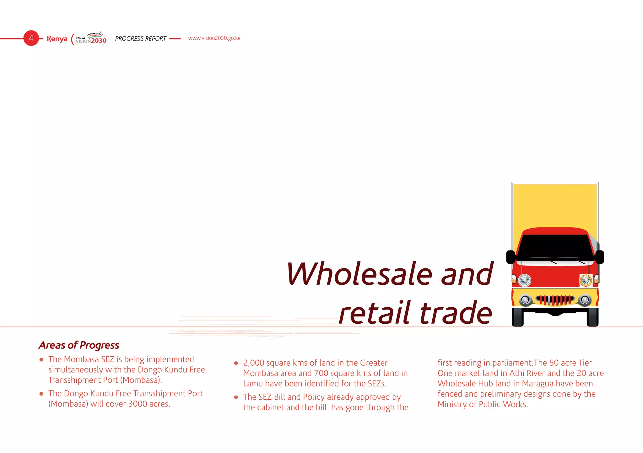 4                      PROGRESS REPORT    www.vision2030.go.ke




                                                                         Wholesale and
                                                                           retail trade
    Areas of Progress
    ●	 The Mombasa SEZ is being implemented                ●	 2,000 square kms of land in the Greater          first reading in parliament.The 50 acre Tier
       simultaneously with the Dongo Kundu Free               Mombasa area and 700 square kms of land in       One market land in Athi River and the 20 acre
       Transshipment Port (Mombasa).                          Lamu have been identified for the SEZs.          Wholesale Hub land in Maragua have been
    ●	 The Dongo Kundu Free Transshipment Port             ●	 The SEZ Bill and Policy already approved by      fenced and preliminary designs done by the
       (Mombasa) will cover 3000 acres.                       the cabinet and the bill  has gone through the   Ministry of Public Works.
 