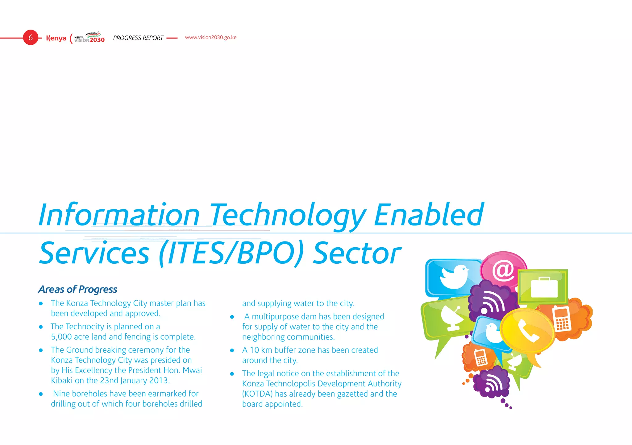 6                        PROGRESS REPORT      www.vision2030.go.ke




    Information Technology Enabled
    Services (ITES/BPO) Sector
    Areas of Progress
    ●	 The Konza Technology City master plan has                     and supplying water to the city.
       been developed and approved.                            ●	 A multipurpose dam has been designed
    ● The Technocity is planned on a 	                            for supply of water to the city and the
      5,000 acre land and fencing is complete.                    neighboring communities.
    ●	 The Ground breaking ceremony for the                    ●	 A 10 km buffer zone has been created
       Konza Technology City was presided on                      around the city.
       by His Excellency the President Hon. Mwai               ●	 The legal notice on the establishment of the
       Kibaki on the 23nd January 2013.                           Konza Technolopolis Development Authority
    ●	 Nine boreholes have been earmarked for                     (KOTDA) has already been gazetted and the
       drilling out of which four boreholes drilled               board appointed.
 