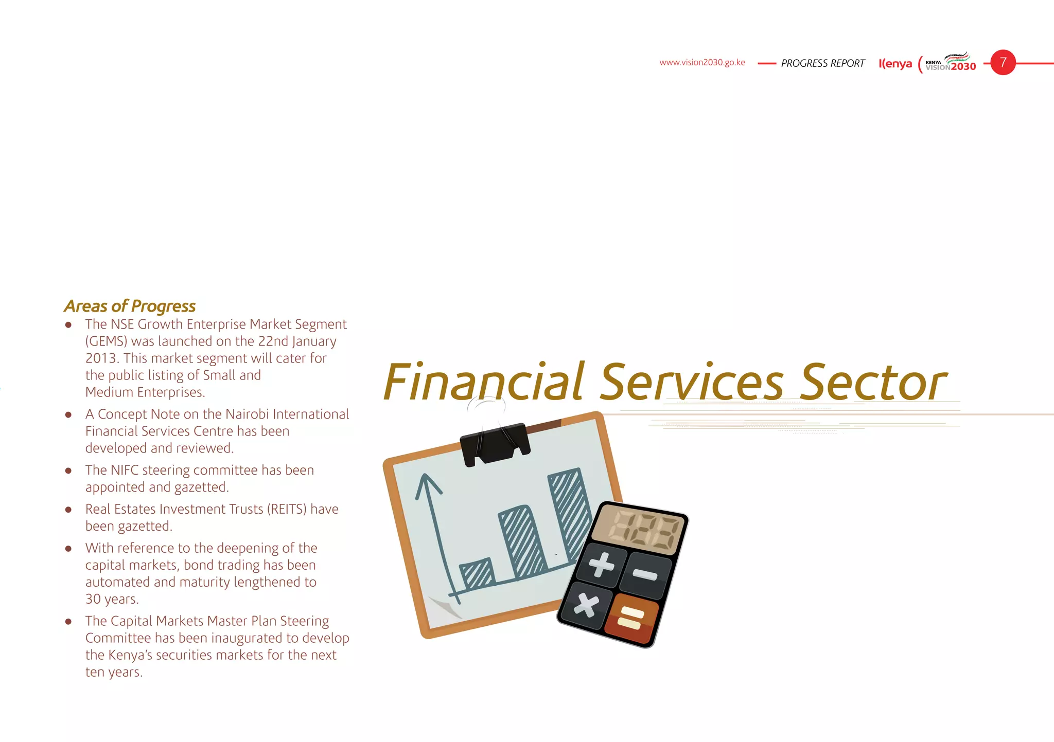 www.vision2030.go.ke   PROGRESS REPORT   7




Areas of Progress
●	 The NSE Growth Enterprise Market Segment
   (GEMS) was launched on the 22nd January
   2013. This market segment will cater for
   the public listing of Small and 	
   Medium Enterprises.
●	 A Concept Note on the Nairobi International
                                                 Financial Services Sector
   Financial Services Centre has been
   developed and reviewed.
●	 The NIFC steering committee has been
   appointed and gazetted.
●	 Real Estates Investment Trusts (REITS) have
   been gazetted.
●	 With reference to the deepening of the
   capital markets, bond trading has been
   automated and maturity lengthened to 	
   30 years.
●	 The Capital Markets Master Plan Steering
   Committee has been inaugurated to develop
   the Kenya’s securities markets for the next
   ten years.
 