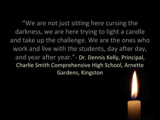 “We are not just sitting here cursing the
darkness, we are here trying to light a candle
and take up the challenge. We are the ones who
work and live with the students, day after day,
and year after year.”- Dr. Dennis Kelly, Principal,
Charlie Smith Comprehensive High School, Arnette
Gardens, Kingston

 