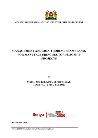 Vision 2030 Delivery Secretariat, Manufacturing Sector Page 1
MINISTRY OF INDUSTRIALIZATION AND ENTERPRISE DEVELOPMENT
MANAGEMENT AND MONITRORING FRAMEWORK
FOR MANUFACTURING SECTOR FLAGSHIP
PROJECTS
By
VISION 2030 DELIVERY SECRETARIAT,
MANUFACTURING SECTOR
November 2014
 