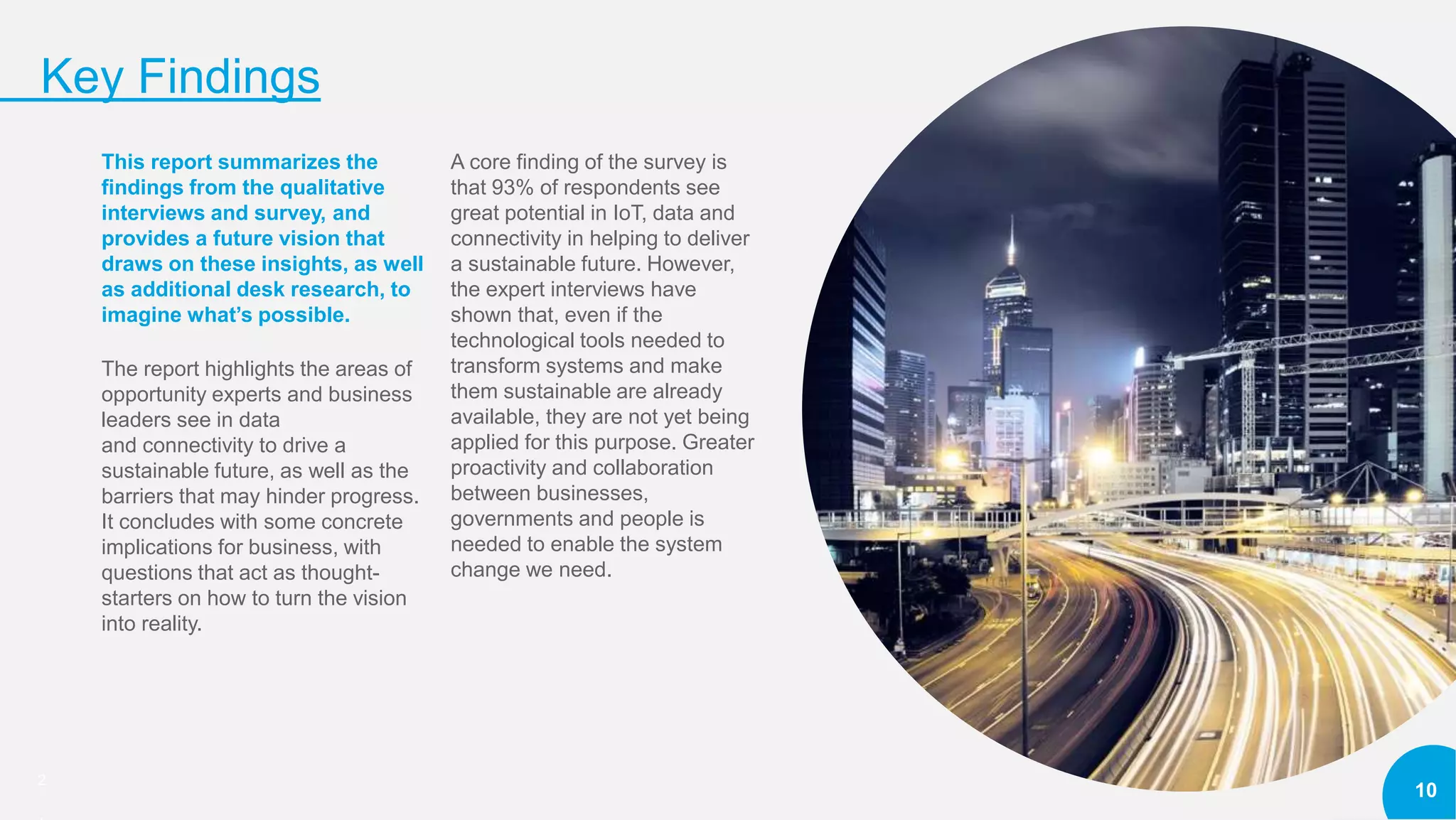 2
Key Findings
10
This report summarizes the
findings from the qualitative
interviews and survey, and
provides a future vision that
draws on these insights, as well
as additional desk research, to
imagine what’s possible.
The report highlights the areas of
opportunity experts and business
leaders see in data
and connectivity to drive a
sustainable future, as well as the
barriers that may hinder progress.
It concludes with some concrete
implications for business, with
questions that act as thought-
starters on how to turn the vision
into reality.
A core finding of the survey is
that 93% of respondents see
great potential in IoT, data and
connectivity in helping to deliver
a sustainable future. However,
the expert interviews have
shown that, even if the
technological tools needed to
transform systems and make
them sustainable are already
available, they are not yet being
applied for this purpose. Greater
proactivity and collaboration
between businesses,
governments and people is
needed to enable the system
change we need.
 