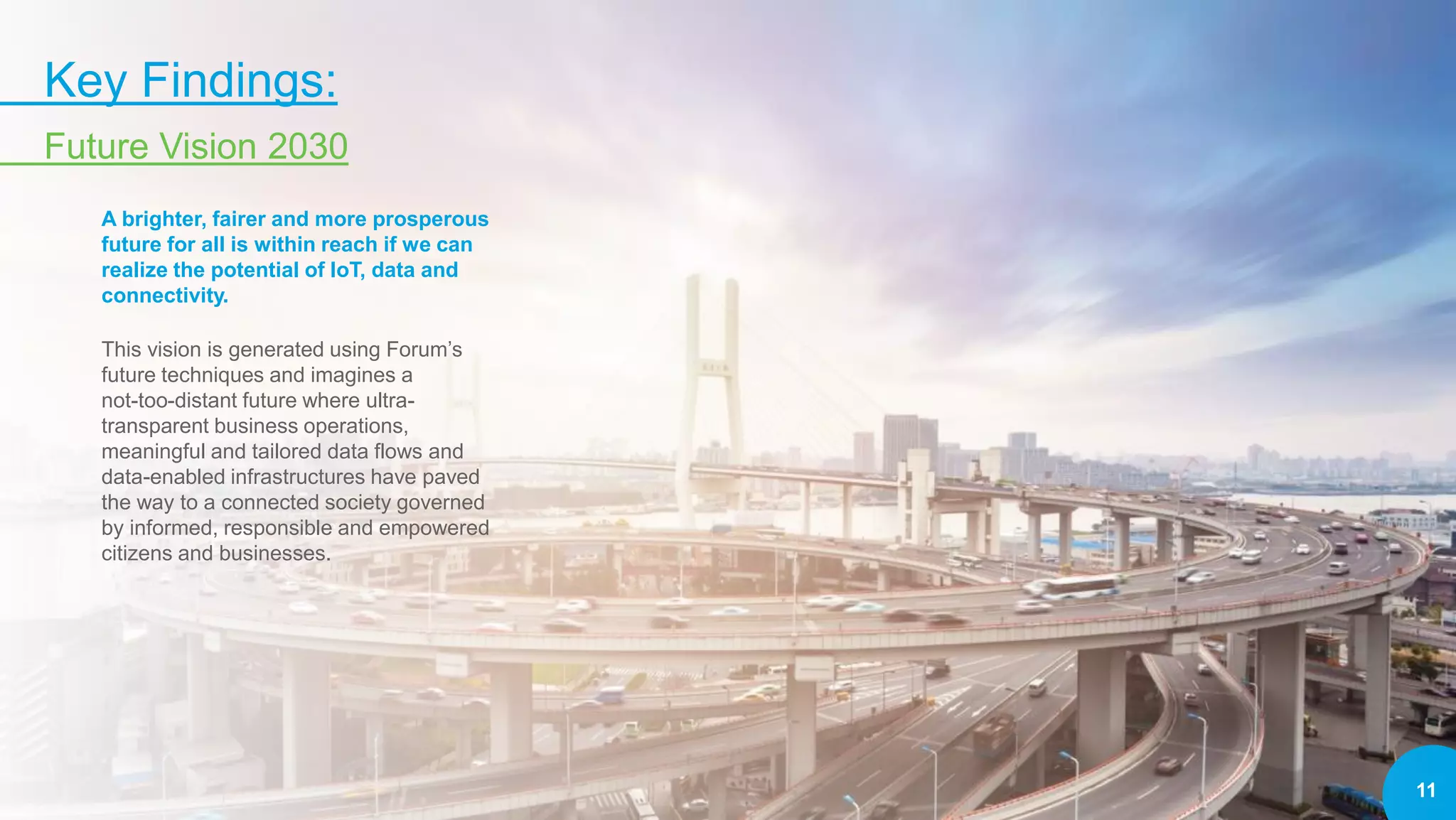 11
Key Findings:
Future Vision 2030
A brighter, fairer and more prosperous
future for all is within reach if we can
realize the potential of IoT, data and
connectivity.
This vision is generated using Forum’s
future techniques and imagines a
not-too-distant future where ultra-
transparent business operations,
meaningful and tailored data flows and
data-enabled infrastructures have paved
the way to a connected society governed
by informed, responsible and empowered
citizens and businesses.
 