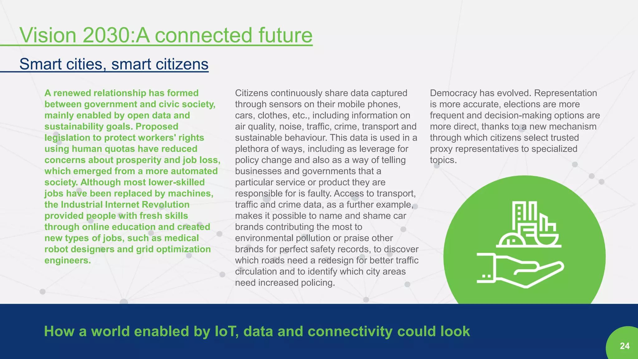 24
A renewed relationship has formed
between government and civic society,
mainly enabled by open data and
sustainability goals. Proposed
legislation to protect workers' rights
using human quotas have reduced
concerns about prosperity and job loss,
which emerged from a more automated
society. Although most lower-skilled
jobs have been replaced by machines,
the Industrial Internet Revolution
provided people with fresh skills
through online education and created
new types of jobs, such as medical
robot designers and grid optimization
engineers.
Citizens continuously share data captured
through sensors on their mobile phones,
cars, clothes, etc., including information on
air quality, noise, traffic, crime, transport and
sustainable behaviour. This data is used in a
plethora of ways, including as leverage for
policy change and also as a way of telling
businesses and governments that a
particular service or product they are
responsible for is faulty. Access to transport,
traffic and crime data, as a further example,
makes it possible to name and shame car
brands contributing the most to
environmental pollution or praise other
brands for perfect safety records, to discover
which roads need a redesign for better traffic
circulation and to identify which city areas
need increased policing.
Democracy has evolved. Representation
is more accurate, elections are more
frequent and decision-making options are
more direct, thanks to a new mechanism
through which citizens select trusted
proxy representatives to specialized
topics.
How a world enabled by IoT, data and connectivity could look
Vision 2030:A connected future
Smart cities, smart citizens
 