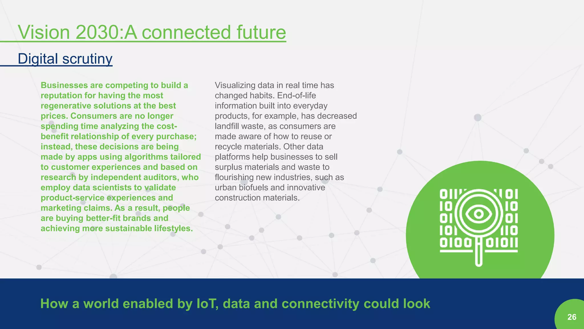 26
Businesses are competing to build a
reputation for having the most
regenerative solutions at the best
prices. Consumers are no longer
spending time analyzing the cost-
benefit relationship of every purchase;
instead, these decisions are being
made by apps using algorithms tailored
to customer experiences and based on
research by independent auditors, who
employ data scientists to validate
product-service experiences and
marketing claims. As a result, people
are buying better-fit brands and
achieving more sustainable lifestyles.
Visualizing data in real time has
changed habits. End-of-life
information built into everyday
products, for example, has decreased
landfill waste, as consumers are
made aware of how to reuse or
recycle materials. Other data
platforms help businesses to sell
surplus materials and waste to
flourishing new industries, such as
urban biofuels and innovative
construction materials.
How a world enabled by IoT, data and connectivity could look
Vision 2030:A connected future
Digital scrutiny
 