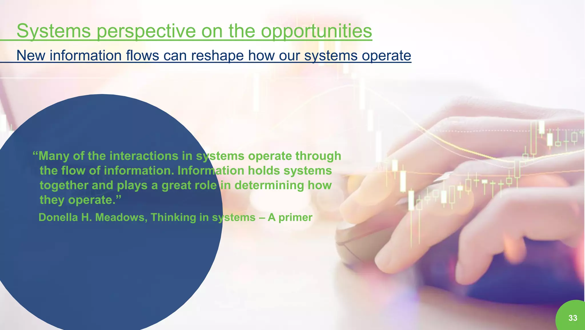 33
Systems perspective on the opportunities
New information flows can reshape how our systems operate
“Many of the interactions in systems operate through
the flow of information. Information holds systems
together and plays a great role in determining how
they operate.”
Donella H. Meadows, Thinking in systems – A primer
 