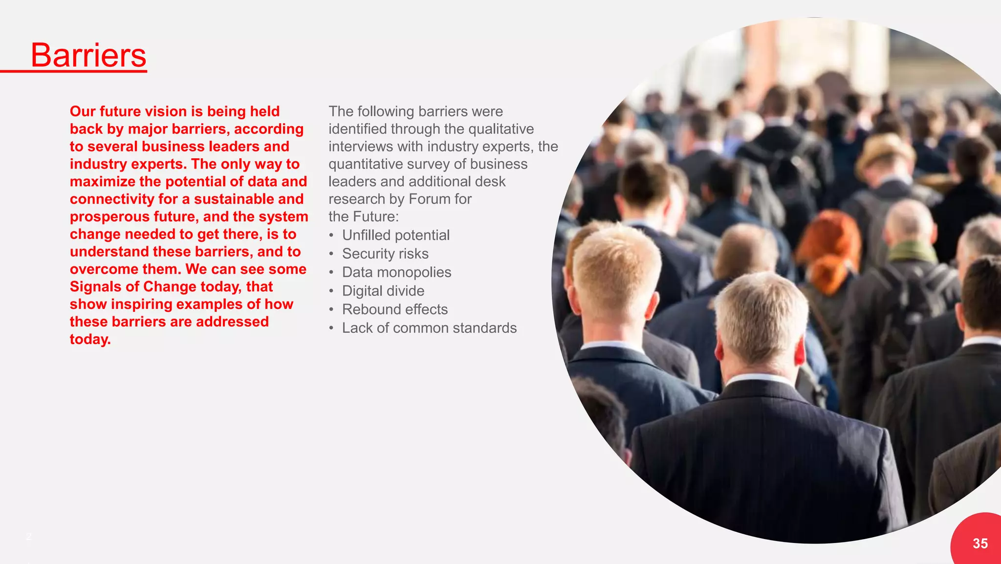 2
Barriers
35
Our future vision is being held
back by major barriers, according
to several business leaders and
industry experts. The only way to
maximize the potential of data and
connectivity for a sustainable and
prosperous future, and the system
change needed to get there, is to
understand these barriers, and to
overcome them. We can see some
Signals of Change today, that
show inspiring examples of how
these barriers are addressed
today.
The following barriers were
identified through the qualitative
interviews with industry experts, the
quantitative survey of business
leaders and additional desk
research by Forum for
the Future:
• Unfilled potential
• Security risks
• Data monopolies
• Digital divide
• Rebound effects
• Lack of common standards
 