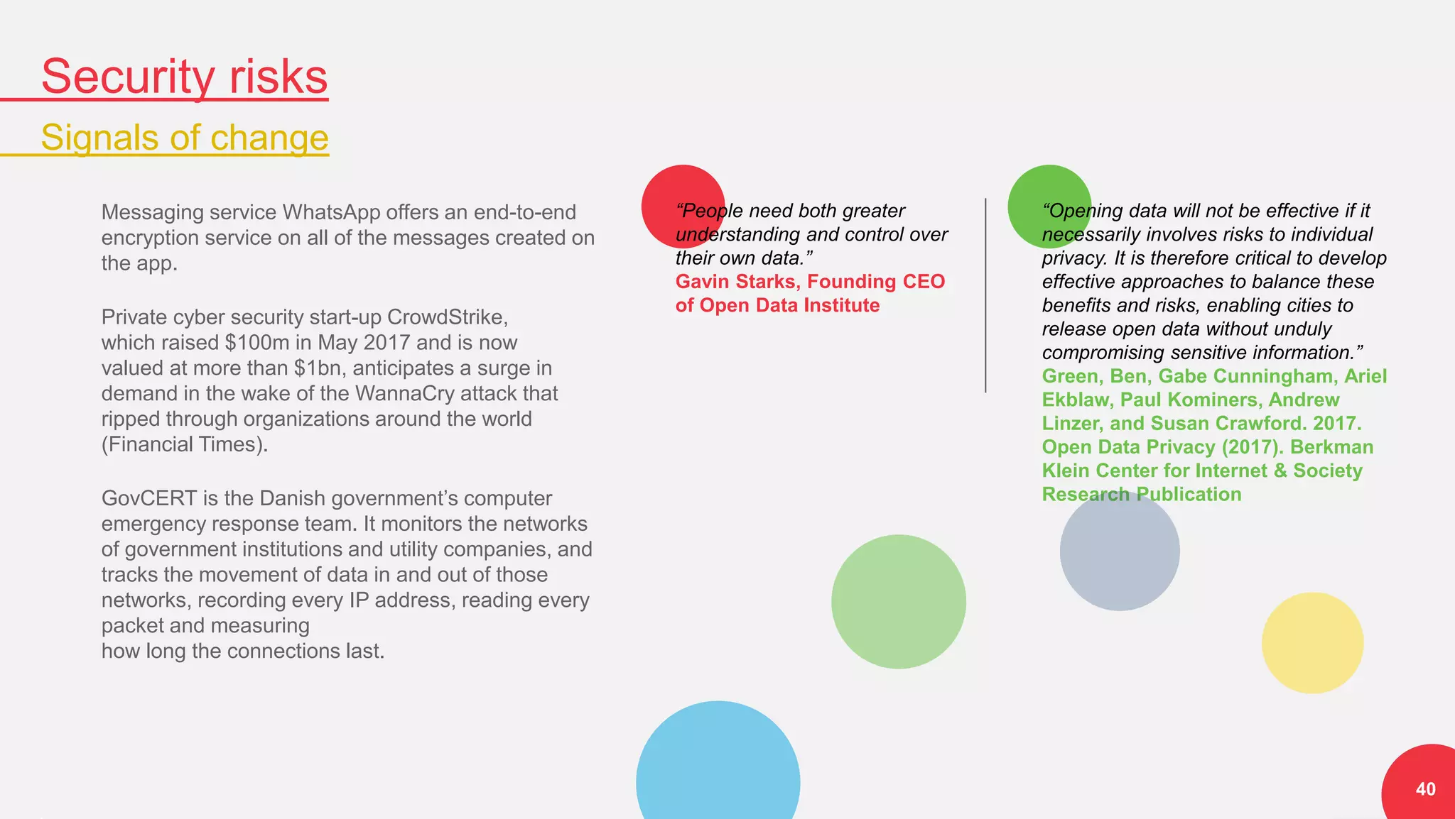 “Opening data will not be effective if it
necessarily involves risks to individual
privacy. It is therefore critical to develop
effective approaches to balance these
benefits and risks, enabling cities to
release open data without unduly
compromising sensitive information.”
Green, Ben, Gabe Cunningham, Ariel
Ekblaw, Paul Kominers, Andrew
Linzer, and Susan Crawford. 2017.
Open Data Privacy (2017). Berkman
Klein Center for Internet & Society
Research Publication
“People need both greater
understanding and control over
their own data.”
Gavin Starks, Founding CEO
of Open Data Institute
Security risks
Signals of change
40
Messaging service WhatsApp offers an end-to-end
encryption service on all of the messages created on
the app.
Private cyber security start-up CrowdStrike,
which raised $100m in May 2017 and is now
valued at more than $1bn, anticipates a surge in
demand in the wake of the WannaCry attack that
ripped through organizations around the world
(Financial Times).
GovCERT is the Danish government’s computer
emergency response team. It monitors the networks
of government institutions and utility companies, and
tracks the movement of data in and out of those
networks, recording every IP address, reading every
packet and measuring
how long the connections last.
 