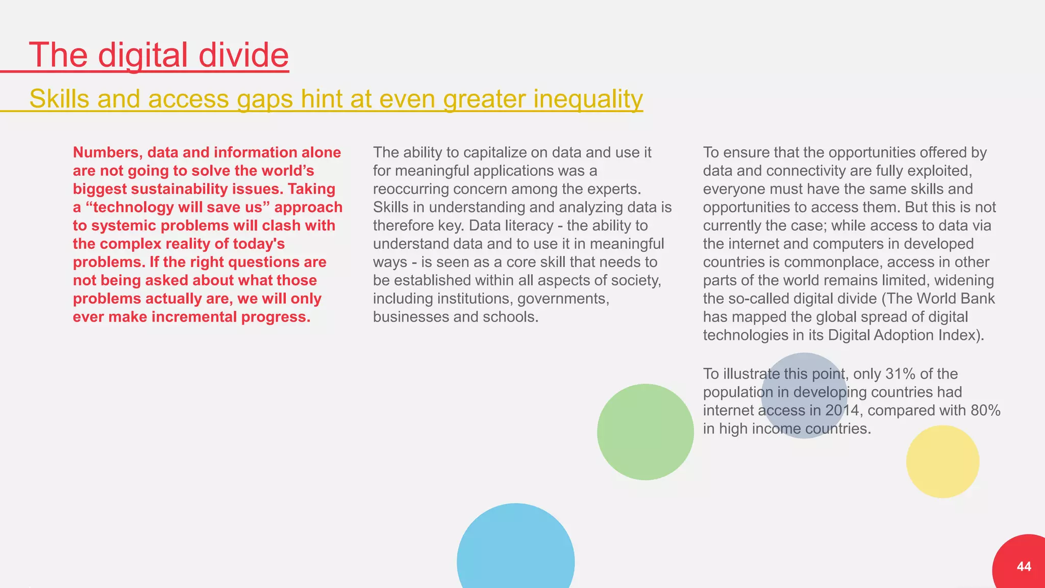The digital divide
Skills and access gaps hint at even greater inequality
44
Numbers, data and information alone
are not going to solve the world’s
biggest sustainability issues. Taking
a “technology will save us” approach
to systemic problems will clash with
the complex reality of today's
problems. If the right questions are
not being asked about what those
problems actually are, we will only
ever make incremental progress.
The ability to capitalize on data and use it
for meaningful applications was a
reoccurring concern among the experts.
Skills in understanding and analyzing data is
therefore key. Data literacy - the ability to
understand data and to use it in meaningful
ways - is seen as a core skill that needs to
be established within all aspects of society,
including institutions, governments,
businesses and schools.
To ensure that the opportunities offered by
data and connectivity are fully exploited,
everyone must have the same skills and
opportunities to access them. But this is not
currently the case; while access to data via
the internet and computers in developed
countries is commonplace, access in other
parts of the world remains limited, widening
the so-called digital divide (The World Bank
has mapped the global spread of digital
technologies in its Digital Adoption Index).
To illustrate this point, only 31% of the
population in developing countries had
internet access in 2014, compared with 80%
in high income countries.
 