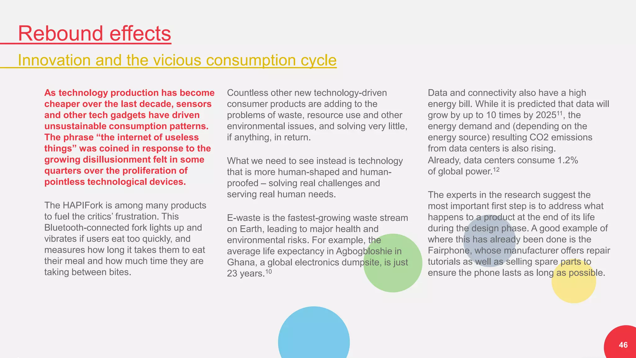 Rebound effects
Innovation and the vicious consumption cycle
46
As technology production has become
cheaper over the last decade, sensors
and other tech gadgets have driven
unsustainable consumption patterns.
The phrase “the internet of useless
things” was coined in response to the
growing disillusionment felt in some
quarters over the proliferation of
pointless technological devices.
The HAPIFork is among many products
to fuel the critics’ frustration. This
Bluetooth-connected fork lights up and
vibrates if users eat too quickly, and
measures how long it takes them to eat
their meal and how much time they are
taking between bites.
Countless other new technology-driven
consumer products are adding to the
problems of waste, resource use and other
environmental issues, and solving very little,
if anything, in return.
What we need to see instead is technology
that is more human-shaped and human-
proofed – solving real challenges and
serving real human needs.
E-waste is the fastest-growing waste stream
on Earth, leading to major health and
environmental risks. For example, the
average life expectancy in Agbogbloshie in
Ghana, a global electronics dumpsite, is just
23 years.10
Data and connectivity also have a high
energy bill. While it is predicted that data will
grow by up to 10 times by 202511, the
energy demand and (depending on the
energy source) resulting CO2 emissions
from data centers is also rising.
Already, data centers consume 1.2%
of global power.12
The experts in the research suggest the
most important first step is to address what
happens to a product at the end of its life
during the design phase. A good example of
where this has already been done is the
Fairphone, whose manufacturer offers repair
tutorials as well as selling spare parts to
ensure the phone lasts as long as possible.
 
