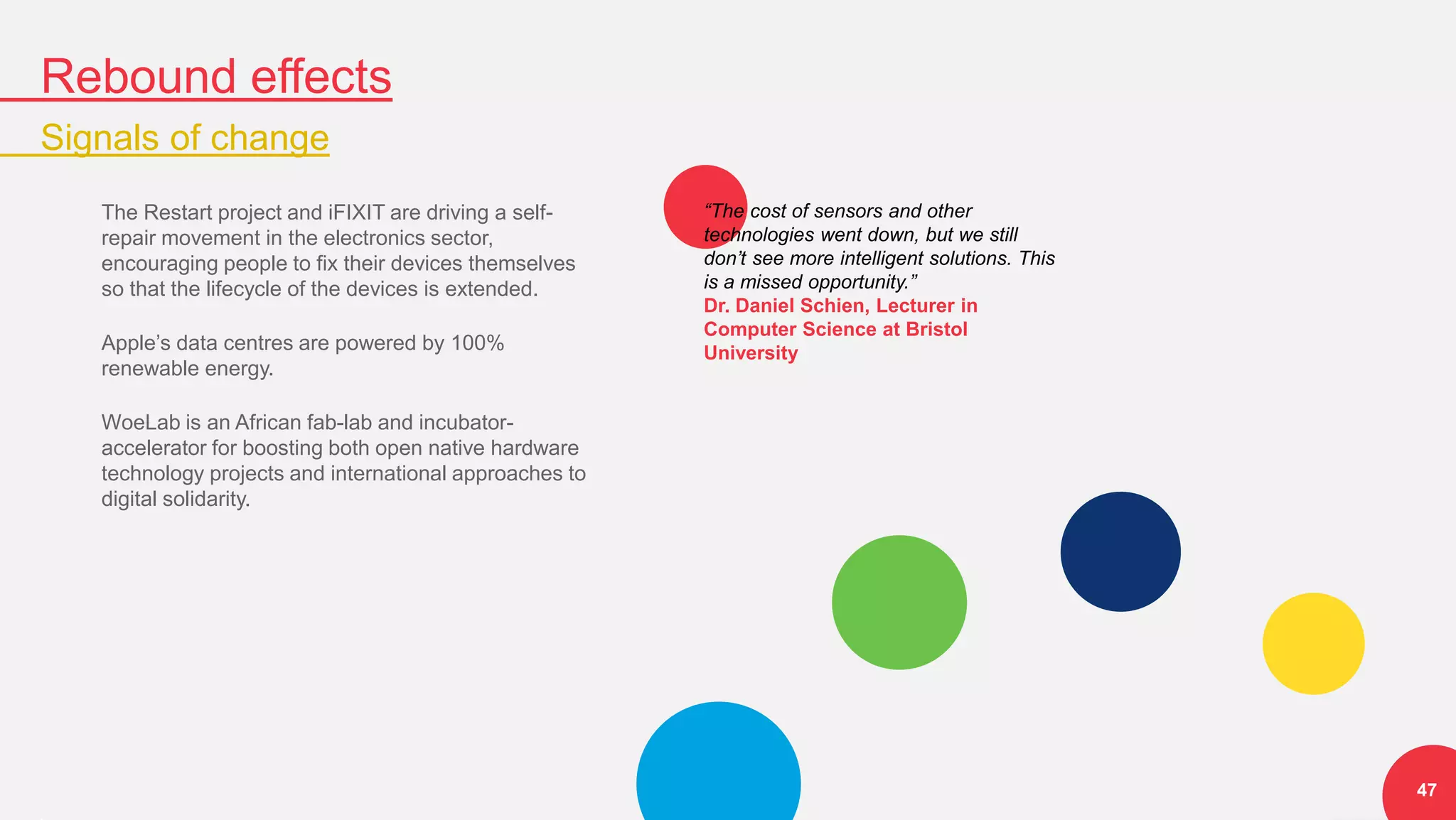 Rebound effects
Signals of change
47
The Restart project and iFIXIT are driving a self-
repair movement in the electronics sector,
encouraging people to fix their devices themselves
so that the lifecycle of the devices is extended.
Apple’s data centres are powered by 100%
renewable energy.
WoeLab is an African fab-lab and incubator-
accelerator for boosting both open native hardware
technology projects and international approaches to
digital solidarity.
“The cost of sensors and other
technologies went down, but we still
don’t see more intelligent solutions. This
is a missed opportunity.”
Dr. Daniel Schien, Lecturer in
Computer Science at Bristol
University
 