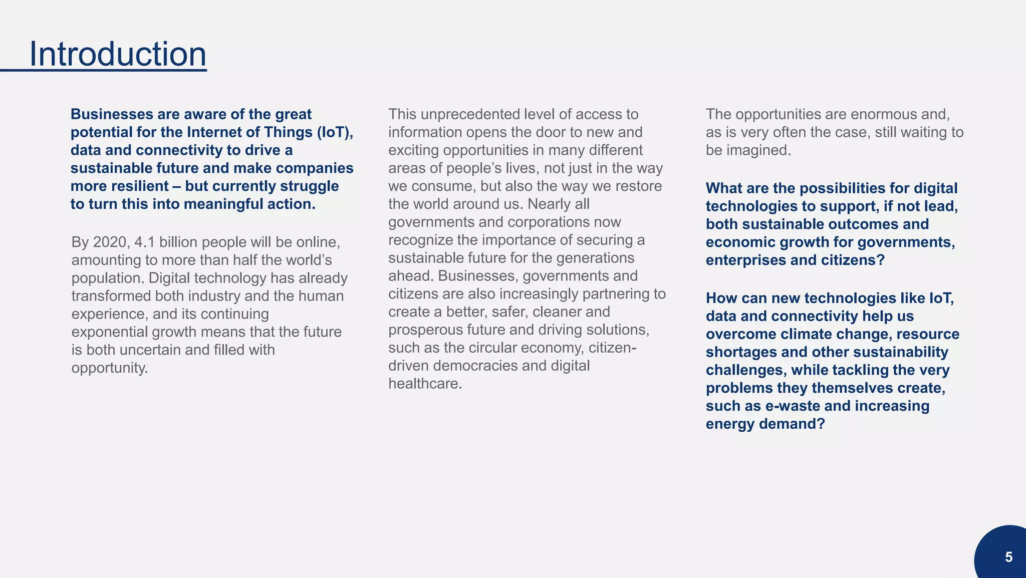 Introduction
5
Businesses are aware of the great
potential for the Internet of Things (IoT),
data and connectivity to drive a
sustainable future and make companies
more resilient – but currently struggle
to turn this into meaningful action.
By 2020, 4.1 billion people will be online,
amounting to more than half the world’s
population. Digital technology has already
transformed both industry and the human
experience, and its continuing
exponential growth means that the future
is both uncertain and filled with
opportunity.
This unprecedented level of access to
information opens the door to new and
exciting opportunities in many different
areas of people’s lives, not just in the way
we consume, but also the way we restore
the world around us. Nearly all
governments and corporations now
recognize the importance of securing a
sustainable future for the generations
ahead. Businesses, governments and
citizens are also increasingly partnering to
create a better, safer, cleaner and
prosperous future and driving solutions,
such as the circular economy, citizen-
driven democracies and digital
healthcare.
The opportunities are enormous and,
as is very often the case, still waiting to
be imagined.
What are the possibilities for digital
technologies to support, if not lead,
both sustainable outcomes and
economic growth for governments,
enterprises and citizens?
How can new technologies like IoT,
data and connectivity help us
overcome climate change, resource
shortages and other sustainability
challenges, while tackling the very
problems they themselves create,
such as e-waste and increasing
energy demand?
 