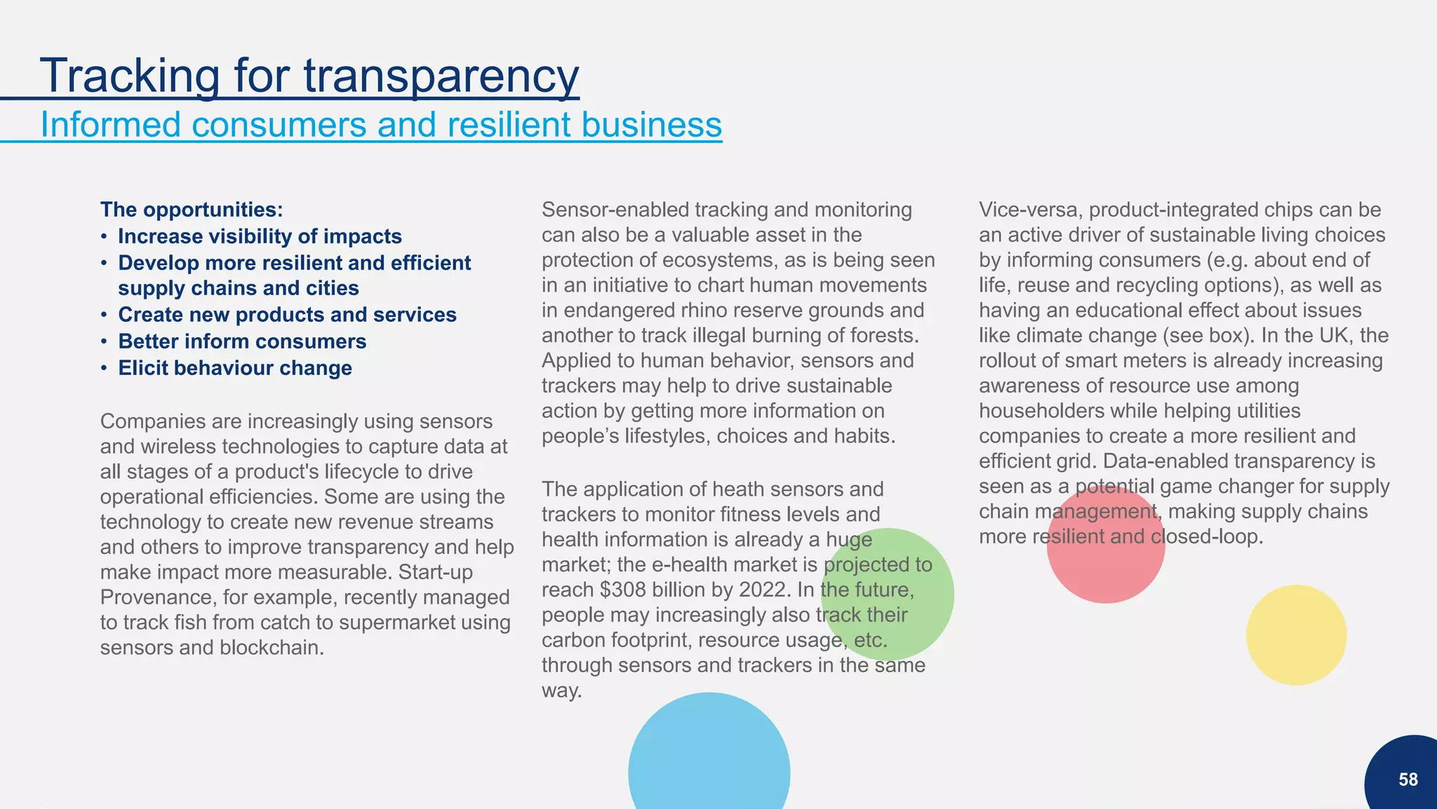 Tracking for transparency
Informed consumers and resilient business
58
The opportunities:
• Increase visibility of impacts
• Develop more resilient and efficient
supply chains and cities
• Create new products and services
• Better inform consumers
• Elicit behaviour change
Companies are increasingly using sensors
and wireless technologies to capture data at
all stages of a product's lifecycle to drive
operational efficiencies. Some are using the
technology to create new revenue streams
and others to improve transparency and help
make impact more measurable. Start-up
Provenance, for example, recently managed
to track fish from catch to supermarket using
sensors and blockchain.
Sensor-enabled tracking and monitoring
can also be a valuable asset in the
protection of ecosystems, as is being seen
in an initiative to chart human movements
in endangered rhino reserve grounds and
another to track illegal burning of forests.
Applied to human behavior, sensors and
trackers may help to drive sustainable
action by getting more information on
people’s lifestyles, choices and habits.
The application of heath sensors and
trackers to monitor fitness levels and
health information is already a huge
market; the e-health market is projected to
reach $308 billion by 2022. In the future,
people may increasingly also track their
carbon footprint, resource usage, etc.
through sensors and trackers in the same
way.
Vice-versa, product-integrated chips can be
an active driver of sustainable living choices
by informing consumers (e.g. about end of
life, reuse and recycling options), as well as
having an educational effect about issues
like climate change (see box). In the UK, the
rollout of smart meters is already increasing
awareness of resource use among
householders while helping utilities
companies to create a more resilient and
efficient grid. Data-enabled transparency is
seen as a potential game changer for supply
chain management, making supply chains
more resilient and closed-loop.
 