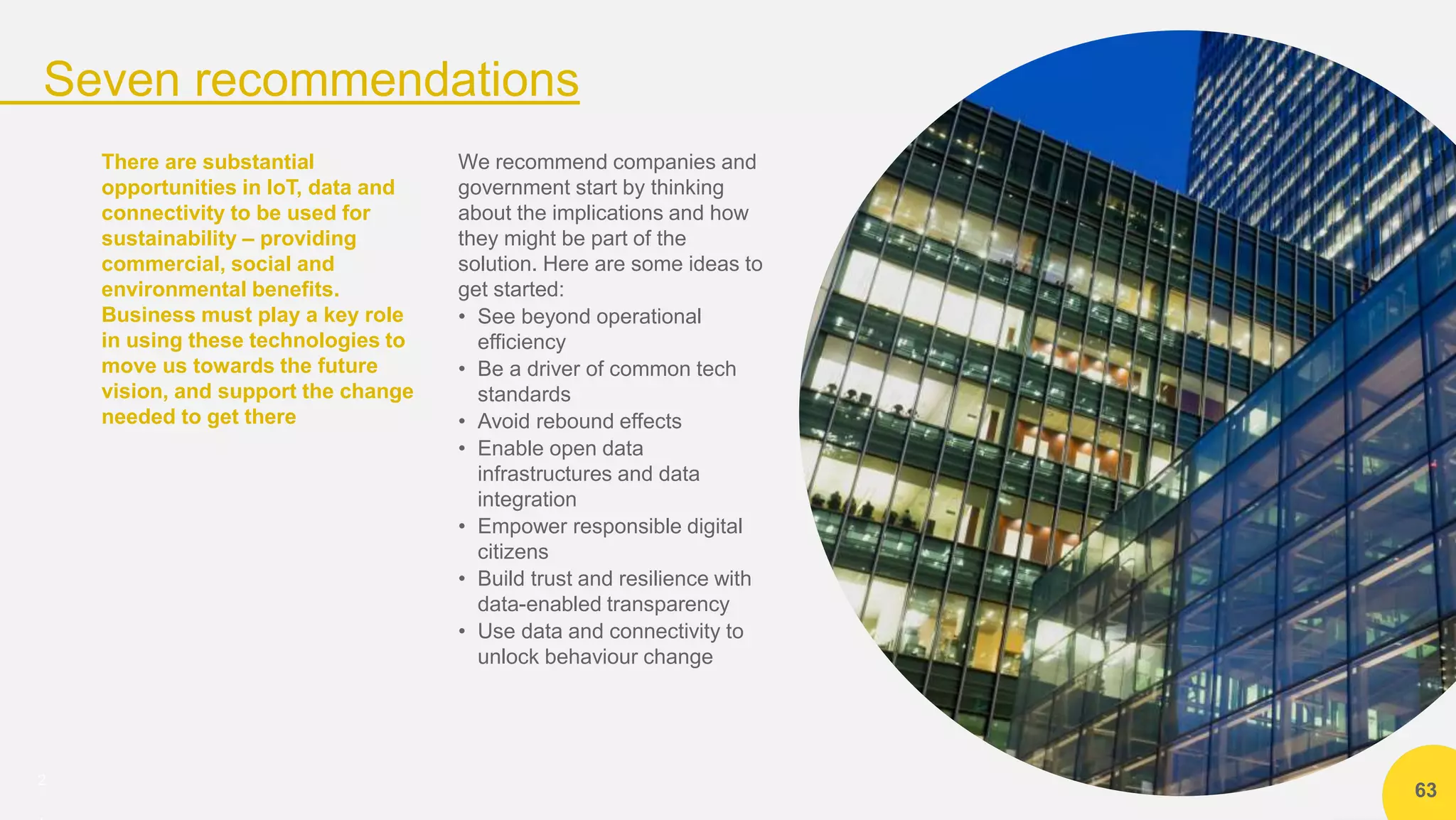 2
Seven recommendations
63
There are substantial
opportunities in IoT, data and
connectivity to be used for
sustainability – providing
commercial, social and
environmental benefits.
Business must play a key role
in using these technologies to
move us towards the future
vision, and support the change
needed to get there
We recommend companies and
government start by thinking
about the implications and how
they might be part of the
solution. Here are some ideas to
get started:
• See beyond operational
efficiency
• Be a driver of common tech
standards
• Avoid rebound effects
• Enable open data
infrastructures and data
integration
• Empower responsible digital
citizens
• Build trust and resilience with
data-enabled transparency
• Use data and connectivity to
unlock behaviour change
 
