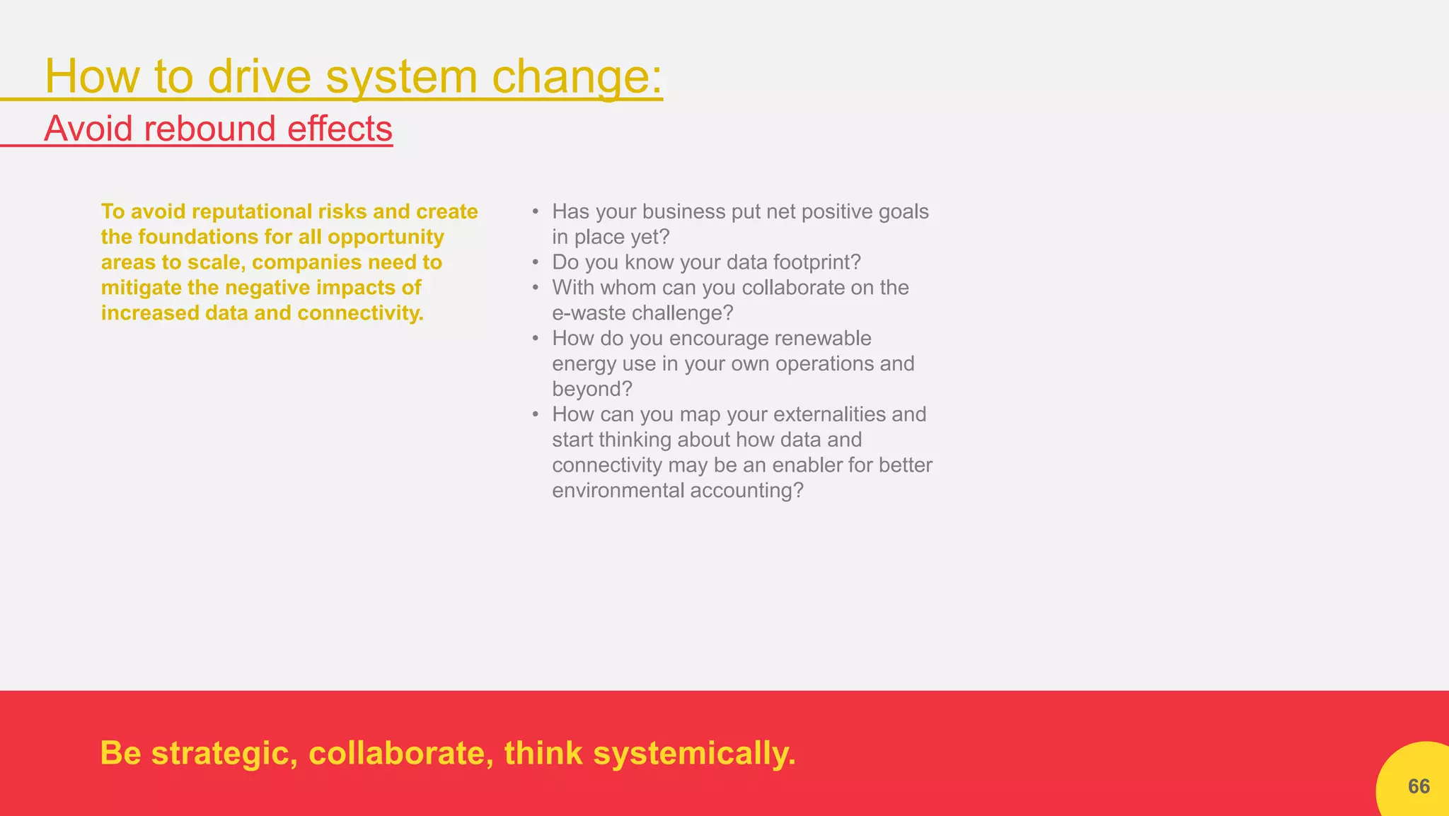 66
To avoid reputational risks and create
the foundations for all opportunity
areas to scale, companies need to
mitigate the negative impacts of
increased data and connectivity.
• Has your business put net positive goals
in place yet?
• Do you know your data footprint?
• With whom can you collaborate on the
e-waste challenge?
• How do you encourage renewable
energy use in your own operations and
beyond?
• How can you map your externalities and
start thinking about how data and
connectivity may be an enabler for better
environmental accounting?
Be strategic, collaborate, think systemically.
How to drive system change:
Avoid rebound effects
 