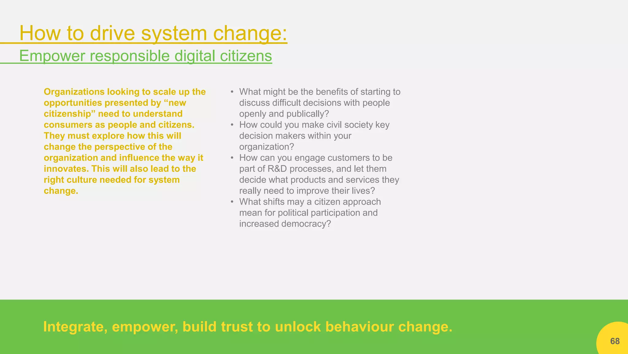 68
Organizations looking to scale up the
opportunities presented by “new
citizenship” need to understand
consumers as people and citizens.
They must explore how this will
change the perspective of the
organization and influence the way it
innovates. This will also lead to the
right culture needed for system
change.
• What might be the benefits of starting to
discuss difficult decisions with people
openly and publically?
• How could you make civil society key
decision makers within your
organization?
• How can you engage customers to be
part of R&D processes, and let them
decide what products and services they
really need to improve their lives?
• What shifts may a citizen approach
mean for political participation and
increased democracy?
Integrate, empower, build trust to unlock behaviour change.
How to drive system change:
Empower responsible digital citizens
 
