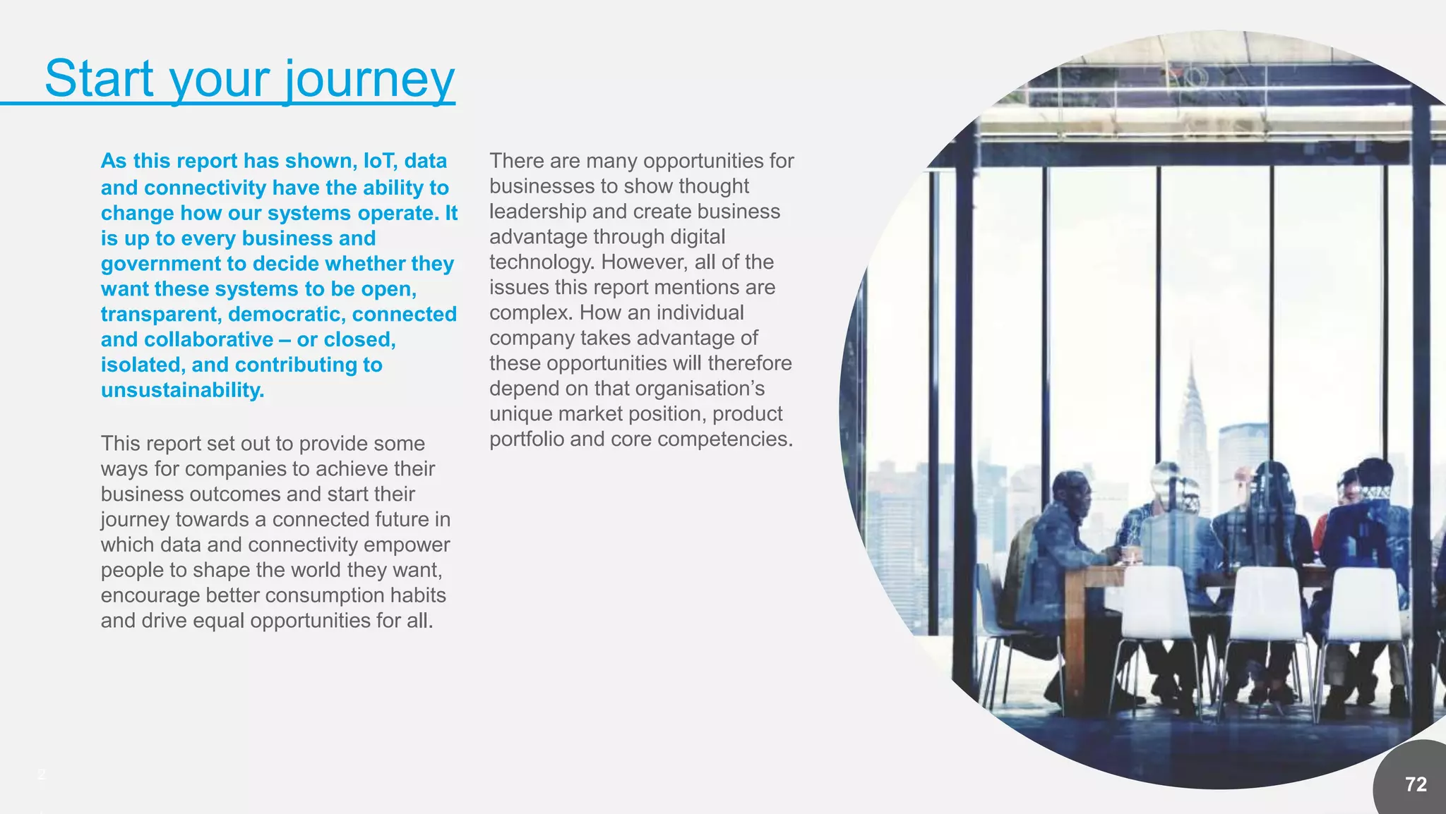 2
Start your journey
72
As this report has shown, IoT, data
and connectivity have the ability to
change how our systems operate. It
is up to every business and
government to decide whether they
want these systems to be open,
transparent, democratic, connected
and collaborative – or closed,
isolated, and contributing to
unsustainability.
This report set out to provide some
ways for companies to achieve their
business outcomes and start their
journey towards a connected future in
which data and connectivity empower
people to shape the world they want,
encourage better consumption habits
and drive equal opportunities for all.
There are many opportunities for
businesses to show thought
leadership and create business
advantage through digital
technology. However, all of the
issues this report mentions are
complex. How an individual
company takes advantage of
these opportunities will therefore
depend on that organisation’s
unique market position, product
portfolio and core competencies.
 