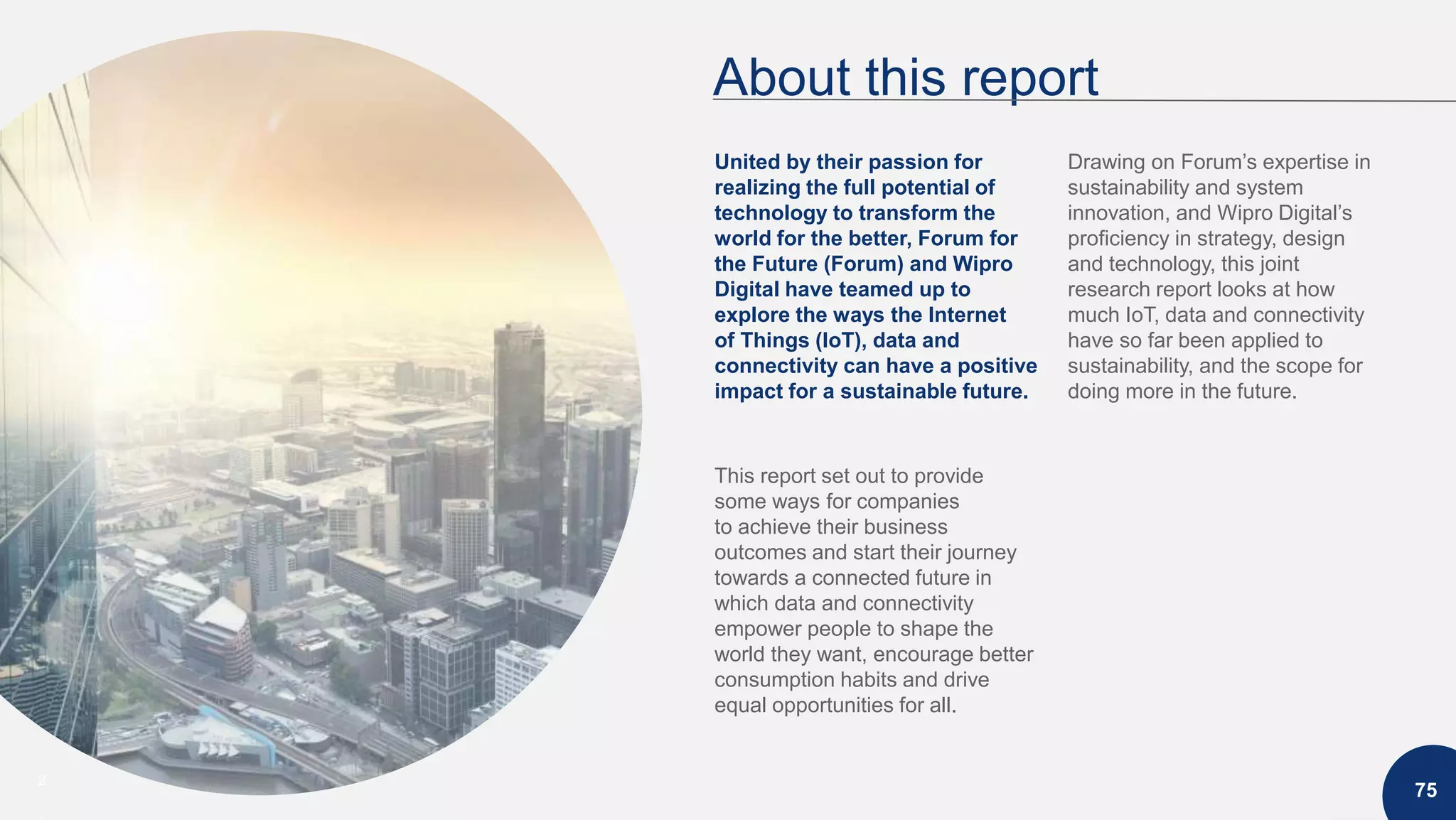 2
About this report
75
United by their passion for
realizing the full potential of
technology to transform the
world for the better, Forum for
the Future (Forum) and Wipro
Digital have teamed up to
explore the ways the Internet
of Things (IoT), data and
connectivity can have a positive
impact for a sustainable future.
This report set out to provide
some ways for companies
to achieve their business
outcomes and start their journey
towards a connected future in
which data and connectivity
empower people to shape the
world they want, encourage better
consumption habits and drive
equal opportunities for all.
Drawing on Forum’s expertise in
sustainability and system
innovation, and Wipro Digital’s
proficiency in strategy, design
and technology, this joint
research report looks at how
much IoT, data and connectivity
have so far been applied to
sustainability, and the scope for
doing more in the future.
 