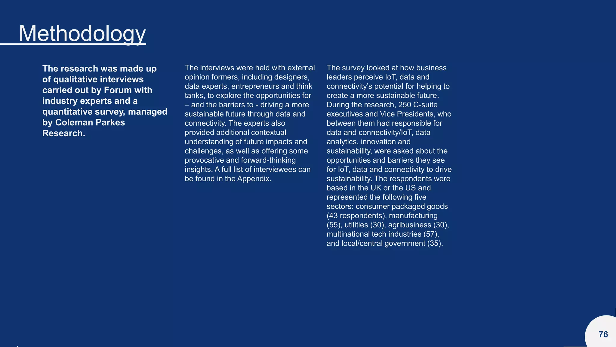 Methodology
76
The research was made up
of qualitative interviews
carried out by Forum with
industry experts and a
quantitative survey, managed
by Coleman Parkes
Research.
The interviews were held with external
opinion formers, including designers,
data experts, entrepreneurs and think
tanks, to explore the opportunities for
– and the barriers to - driving a more
sustainable future through data and
connectivity. The experts also
provided additional contextual
understanding of future impacts and
challenges, as well as offering some
provocative and forward-thinking
insights. A full list of interviewees can
be found in the Appendix.
The survey looked at how business
leaders perceive IoT, data and
connectivity’s potential for helping to
create a more sustainable future.
During the research, 250 C-suite
executives and Vice Presidents, who
between them had responsible for
data and connectivity/IoT, data
analytics, innovation and
sustainability, were asked about the
opportunities and barriers they see
for IoT, data and connectivity to drive
sustainability. The respondents were
based in the UK or the US and
represented the following five
sectors: consumer packaged goods
(43 respondents), manufacturing
(55), utilities (30), agribusiness (30),
multinational tech industries (57),
and local/central government (35).
 