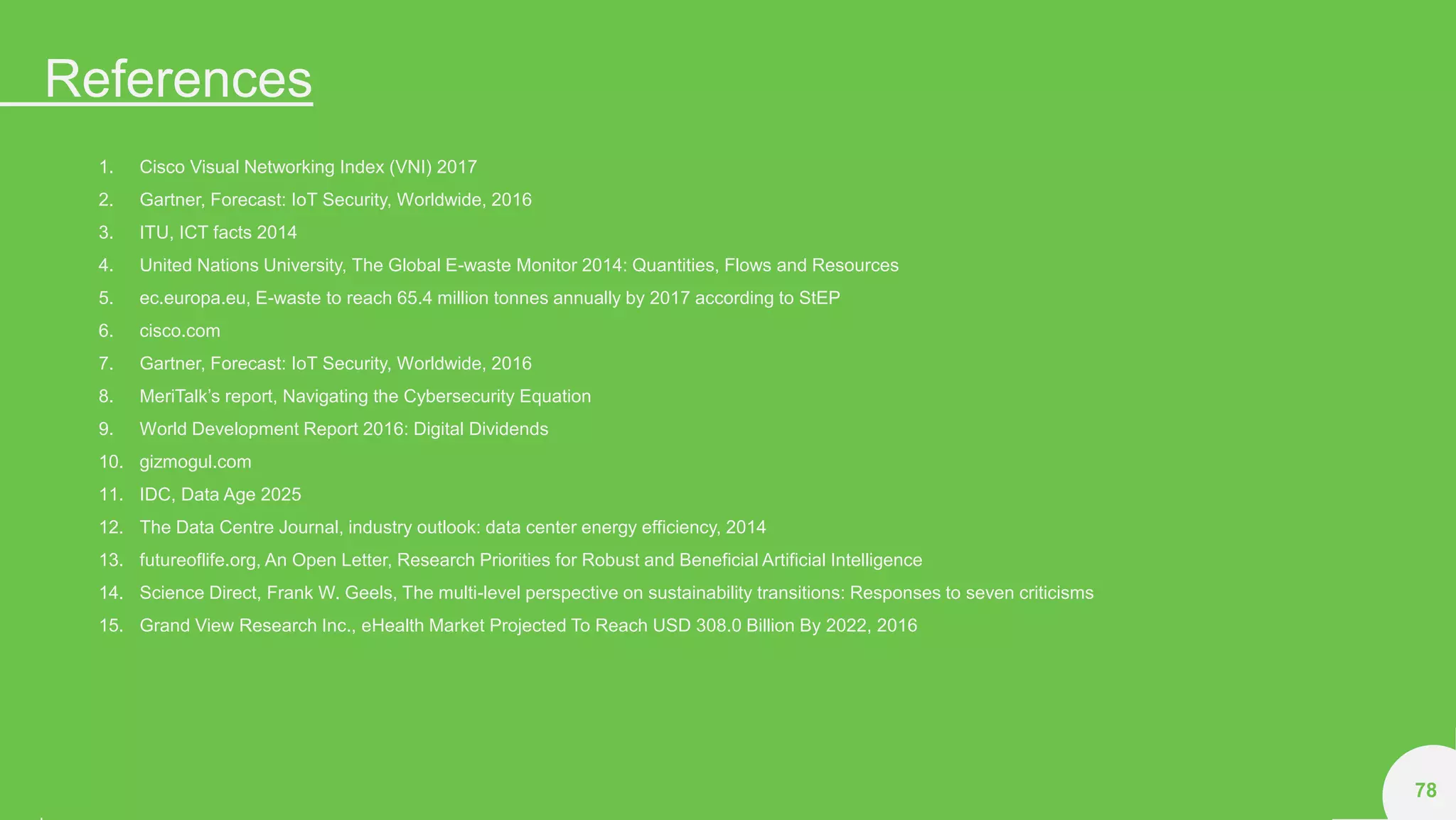References
78
1. Cisco Visual Networking Index (VNI) 2017
2. Gartner, Forecast: IoT Security, Worldwide, 2016
3. ITU, ICT facts 2014
4. United Nations University, The Global E-waste Monitor 2014: Quantities, Flows and Resources
5. ec.europa.eu, E-waste to reach 65.4 million tonnes annually by 2017 according to StEP
6. cisco.com
7. Gartner, Forecast: IoT Security, Worldwide, 2016
8. MeriTalk’s report, Navigating the Cybersecurity Equation
9. World Development Report 2016: Digital Dividends
10. gizmogul.com
11. IDC, Data Age 2025
12. The Data Centre Journal, industry outlook: data center energy efficiency, 2014
13. futureoflife.org, An Open Letter, Research Priorities for Robust and Beneficial Artificial Intelligence
14. Science Direct, Frank W. Geels, The multi-level perspective on sustainability transitions: Responses to seven criticisms
15. Grand View Research Inc., eHealth Market Projected To Reach USD 308.0 Billion By 2022, 2016
 