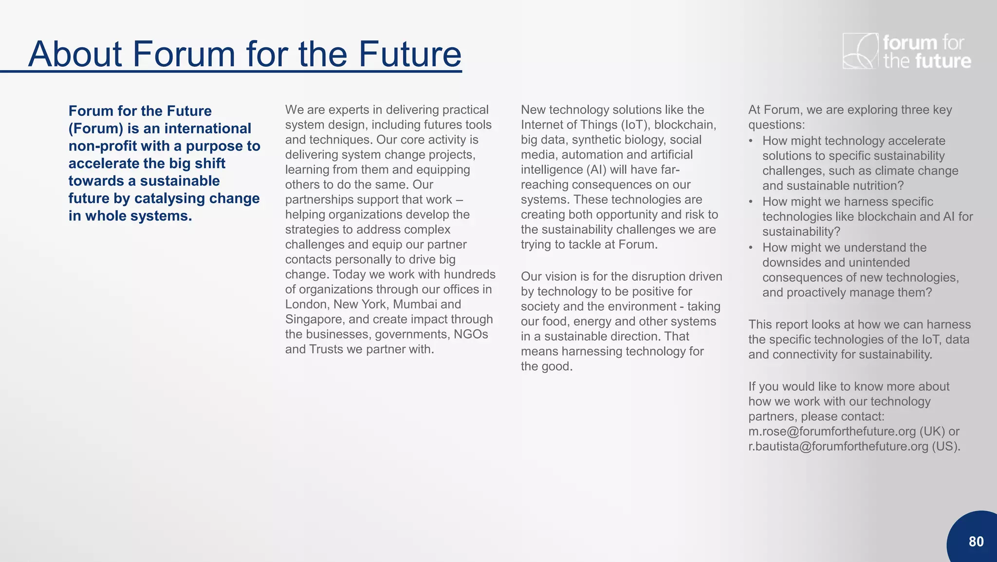 About Forum for the Future
80
Forum for the Future
(Forum) is an international
non-profit with a purpose to
accelerate the big shift
towards a sustainable
future by catalysing change
in whole systems.
We are experts in delivering practical
system design, including futures tools
and techniques. Our core activity is
delivering system change projects,
learning from them and equipping
others to do the same. Our
partnerships support that work –
helping organizations develop the
strategies to address complex
challenges and equip our partner
contacts personally to drive big
change. Today we work with hundreds
of organizations through our offices in
London, New York, Mumbai and
Singapore, and create impact through
the businesses, governments, NGOs
and Trusts we partner with.
New technology solutions like the
Internet of Things (IoT), blockchain,
big data, synthetic biology, social
media, automation and artificial
intelligence (AI) will have far-
reaching consequences on our
systems. These technologies are
creating both opportunity and risk to
the sustainability challenges we are
trying to tackle at Forum.
Our vision is for the disruption driven
by technology to be positive for
society and the environment - taking
our food, energy and other systems
in a sustainable direction. That
means harnessing technology for
the good.
At Forum, we are exploring three key
questions:
• How might technology accelerate
solutions to specific sustainability
challenges, such as climate change
and sustainable nutrition?
• How might we harness specific
technologies like blockchain and AI for
sustainability?
• How might we understand the
downsides and unintended
consequences of new technologies,
and proactively manage them?
This report looks at how we can harness
the specific technologies of the IoT, data
and connectivity for sustainability.
If you would like to know more about
how we work with our technology
partners, please contact:
m.rose@forumforthefuture.org (UK) or
r.bautista@forumforthefuture.org (US).
 