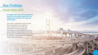 11
Key Findings:
Future Vision 2030
A brighter, fairer and more prosperous
future for all is within reach if we can
realize the potential of IoT, data and
connectivity.
This vision is generated using Forum’s
future techniques and imagines a
not-too-distant future where ultra-
transparent business operations,
meaningful and tailored data flows and
data-enabled infrastructures have paved
the way to a connected society governed
by informed, responsible and empowered
citizens and businesses.
 